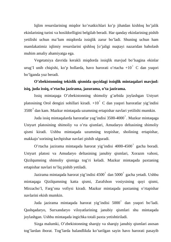 Iqlim resurslarining miqdor ko’rsatkichlari ko’p jihatdan kishloq ho’jalik
ekinlarining turini va hosildorlligini belgilab beradi. Har qanday ekinlarining pishib
yetilishi  uchun  ma’lum  miqdorda  issiqlik  zarur  bo’ladi.  Shuning  uchun  ham
mamlakatimiz iqlimiy resurslarini  qishloq [o’jaligi nuqtayi nazaridan baholash
muhim amaliy ahamiyatga ega.
Vegetatsiya davrida kerakli  miqdorda issiqlik mavjud bo’lsagina ekinlar
urug’I unib chiqishi, ko’p hollarda, havo harorati o’rtacha +10
0  C dan yuqori
bo’lganda yuz beradi.
O’zbekistonning tekislik qismida quyidagi issiqlik mintaqalari mavjud:
isiq, juda issiq, o’rtacha jazirama, jazurama, o’ta jazirama.
Issiq  mintaqaga  O’zbekistonning  shimoliy  g’arbida  joylashgan  Ustyurt
platosining Orol dengizi sohillari kiradi. +10
0  C dan yuqori haroratlar yig’indisi
3500
0 dan kam. Mazkur mintaqada uzumning ertapishar navlari yetilishi mumkin.
Juda issiq mintaqalarda haroratlar yag’indisi 3500-4000
0 . Mazkur mintaqaga
Ustyurt platosining shimoliy va o’rta qismlari, Amudaryo deltasining shimoliy
qismi  kiradi.  Ushbu  mintaqada  uzumning  tezpishar,  sholining  ertapishar,
makkajo’xorining kechpishar navlari pishib ulguradi.
O’rtacha jazirama mintaqada harorat yig’indisi 4000-4500
0  gacha boradi.
Ustyurt  platosi  va  Amudaryo  deltasining  janubiy  qismlari,  Xorazm  vahosi,
Qizilqumning  shimoliy  qismiga  tog’ri  keladi.  Mazkur  mintaqada  paxtaning
ertapishar navlari to’liq pishib yetiladi.
Jazirama mintaqada harorat yig’indisi 4500
0  dan 5000
0  gacha yetadi. Ushbu
mintaqaga  Qizilqumning  katta  qismi,  Zarafshon  vosiysining  quyi  qismi,
Mirzacho’l,  Farg’ona  vofiysi  kiradi.  Mazkur  mintaqada  paxtaning  o’rtapishar
navlarini ekish mumkin.
Juda  jazirama  mintaqada  harorat  yig’indisi  5000
0  dan  yuqori  bo’ladi.
Qashqadaryo,  Surxandaryo  viloyatlarining  janubiy  qismlari  shu  mintaqada
joylashgan. Ushbu mintaqada ingichka totali paxta yetishtiriladi.
Sizga malumki, O’zbekistonning sharqiy va sharqiy janubiy qismlari asosan
tog’lardan iborat. Tog’larda balandlikda ko’tarilgan sayin havo harorati pasayib
