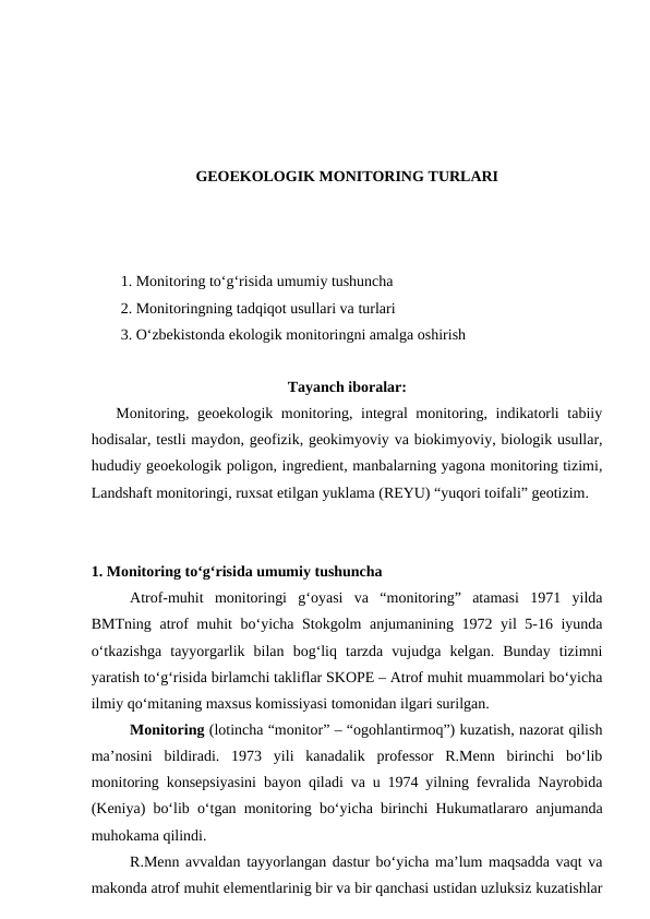 GEOEKOLOGIK MONITORING TURLARI
1. Monitoring to‘g‘risida umumiy tushuncha
2. Monitoringning tadqiqot usullari va turlari
3. O‘zbekistonda ekologik monitoringni amalga oshirish
Tayanch iboralar:
   Monitoring, geoekologik monitoring, integral monitoring, indikatorli tabiiy
hodisalar, testli maydon, geofizik, geokimyoviy va biokimyoviy, biologik usullar,
hududiy geoekologik poligon, ingredient, manbalarning yagona monitoring tizimi,
Landshaft monitoringi, ruxsat etilgan yuklama (REYU) “yuqori toifali” geotizim.
1. Monitoring to‘g‘risida umumiy tushuncha
   
Atrof-muhit  monitoringi  g‘oyasi  va  “monitoring”  atamasi  1971  yilda
BMTning atrof muhit bo‘yicha Stokgolm anjumanining 1972 yil 5-16 iyunda
o‘tkazishga  tayyorgarlik  bilan  bog‘liq  tarzda  vujudga  kelgan.  Bunday  tizimni
yaratish to‘g‘risida birlamchi takliflar SKOPE – Atrof muhit muammolari bo‘yicha
ilmiy qo‘mitaning maxsus komissiyasi tomonidan ilgari surilgan. 
   
Monitoring (lotincha “monitor” – “ogohlantirmoq”) kuzatish, nazorat qilish
ma’nosini  bildiradi.  1973  yili  kanadalik  professor  R.Menn  birinchi  bo‘lib
monitoring konsepsiyasini bayon qiladi va u 1974 yilning fevralida Nayrobida
(Keniya) bo‘lib o‘tgan monitoring bo‘yicha birinchi Hukumatlararo anjumanda
muhokama qilindi. 
   
R.Menn avvaldan tayyorlangan dastur bo‘yicha ma’lum maqsadda vaqt va
makonda atrof muhit elementlarinig bir va bir qanchasi ustidan uzluksiz kuzatishlar
