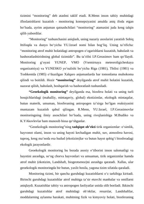 tizimini “monitoring” deb atashni taklif etadi. R.Menn inson tabiiy muhitdagi
ifloslanishlarni  kuzatish  -  monitoring  konsepsiyasini  amalda  aniq  ifoda  etgan
bo‘lsada, ayrim anjuman qatnashchilari “monitoring” atamasini juda keng talqin
qilib yubordilar.
   
“Monitoring” tushunchasini aniqlash, uning nazariy asoslarini yaratish Sobiq
Ittifoqda  va  dunyo  bo‘yicha  YU.Izrael  nomi  bilan  bog‘liq.  Uning  ta’rificha:
“monitoring atrof muhit holatidagi antropogen o‘zgarishlarni kuzatish, baholash va
bashoratlashtirishning global tizimidir”. Bu ta’rifni I.P.Gerasimov ham qo‘llaydi.
Monitoring  g‘oyasi  YUNEP,  VMO  (Vsemirnaya  meteoroligicheskaya
organizatsiya) va YUNESKO yo‘nalishi bo‘yicha Riga (1981), Tbilisi (1981) va
Toshkentda (1985) o‘tkazilgan Xalqaro anjumanlarda har tomonlama muhokoma
qilindi va boitildi. Hozir “monitoring” deyilganda atrof muhit holatini kuzatish,
nazorat qilish, baholash, boshqarish va bashoratlash tushuniladi. 
   
“Geoekologik monitoring” deyilganda esa, biosfera holati va uning turli
bosqichlaridagi (mahalliy, mintaqaviy, global) ekotizimlar, ekologik mintaqalar,
butun materik, umuman, biosferaning antropogen ta’sirga bo‘lgan  reaksiyasini
muntazam  kuzatish  qabul  qilingan.  R.Menn,  YU.Izrael,  I.P.Gerasimovlar
monitoringning  ilmiy  asoschilari  bo‘lsada,  uning  rivojlanishiga  M.Budiko  va
K.YAkovlevlar ham munosib hissa qo‘shganlar. 
   
“Geoekologik monitoring”ning tadqiqot ob’ekti tirik organizmlar: o‘simlik,
hayvonot olami, inson va uning hayoti kechadigan muhit, suv, atmosfera havosi,
tuproq, keng ma’noda esa hudud (ekotizim)lar va butun hayot qobig‘i biosferadagi
ekologik jarayonlardir. 
   
Geoekologik monitoring bu borada asosiy e’tiborini inson salomatligi va
hayotini asrashga, so‘ng chorva hayvonlari va umuaman, tirik organizmlar hamda
atrof muhit (ekotizim, Landshaft, biogeotsenoz)ni asrashga qaratadi. Xullas, ular
geoekologik monitoringda bir butun, yaxlit hosila, yagona tizim sifatida qaraladi.
   
Monitoring tizimi, bir qancha guruhdagi kuzatishlarni o‘z tarkibiga kiritadi.
Birinchi guruhdagi kuzatishlar atrof muhitga ta’sir etuvchi manbalar va omillarni
aniqlaydi. Kuzatishlar tabiiy va antropogen faoliyatlar ustida olib boriladi. Ikkinchi
guruhdagi  kuzatishlar  atrof  muhitdagi  ob’ektlar,  resurslar,  Landshaftlar,
moddalarning aylanma harakati, muhitning fizik va kimyoviy holati, biosferaning
