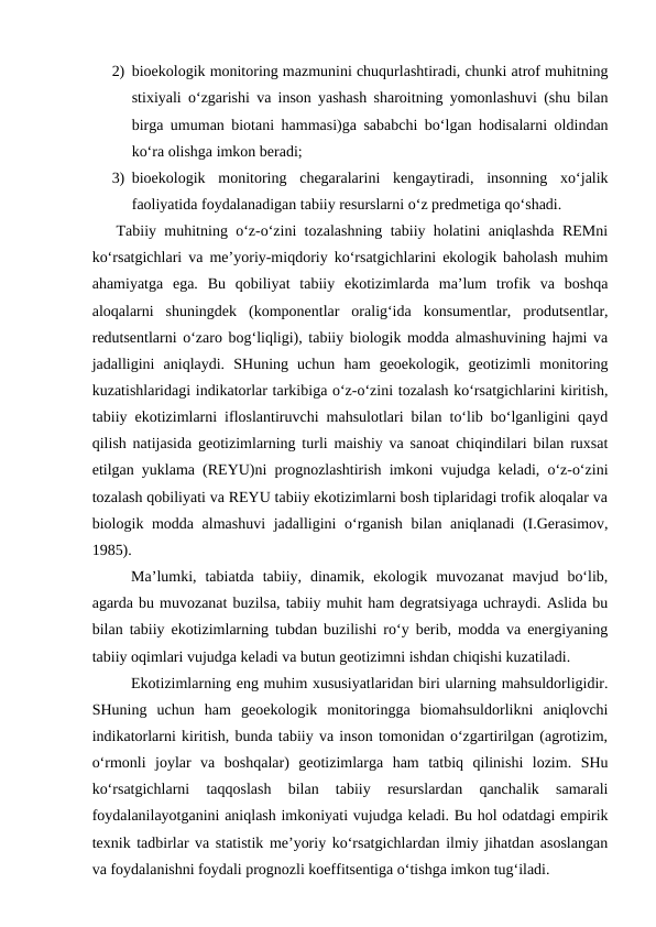 2) bioekologik monitoring mazmunini chuqurlashtiradi, chunki atrof muhitning
stixiyali o‘zgarishi va inson yashash sharoitning yomonlashuvi (shu bilan
birga umuman biotani hammasi)ga sababchi bo‘lgan hodisalarni oldindan
ko‘ra olishga imkon beradi; 
3) bioekologik  monitoring  chegaralarini  kengaytiradi,  insonning  xo‘jalik
faoliyatida foydalanadigan tabiiy resurslarni o‘z predmetiga qo‘shadi. 
   Tabiiy muhitning o‘z-o‘zini tozalashning tabiiy holatini aniqlashda REMni
ko‘rsatgichlari va me’yoriy-miqdoriy ko‘rsatgichlarini ekologik baholash muhim
ahamiyatga  ega.  Bu  qobiliyat  tabiiy  ekotizimlarda  ma’lum  trofik  va  boshqa
aloqalarni  shuningdek  (komponentlar  oralig‘ida  konsumentlar,  produtsentlar,
redutsentlarni o‘zaro bog‘liqligi), tabiiy biologik modda almashuvining hajmi va
jadalligini  aniqlaydi.  SHuning  uchun  ham  geoekologik,  geotizimli  monitoring
kuzatishlaridagi indikatorlar tarkibiga o‘z-o‘zini tozalash ko‘rsatgichlarini kiritish,
tabiiy ekotizimlarni ifloslantiruvchi mahsulotlari bilan to‘lib bo‘lganligini qayd
qilish natijasida geotizimlarning turli maishiy va sanoat chiqindilari bilan ruxsat
etilgan yuklama (REYU)ni prognozlashtirish imkoni vujudga keladi, o‘z-o‘zini
tozalash qobiliyati va REYU tabiiy ekotizimlarni bosh tiplaridagi trofik aloqalar va
biologik modda almashuvi  jadalligini  o‘rganish bilan aniqlanadi  (I.Gerasimov,
1985).
   
Ma’lumki,  tabiatda  tabiiy,  dinamik,  ekologik  muvozanat  mavjud  bo‘lib,
agarda bu muvozanat buzilsa, tabiiy muhit ham degratsiyaga uchraydi. Aslida bu
bilan tabiiy ekotizimlarning tubdan buzilishi ro‘y berib, modda va energiyaning
tabiiy oqimlari vujudga keladi va butun geotizimni ishdan chiqishi kuzatiladi. 
   
Ekotizimlarning eng muhim xususiyatlaridan biri ularning mahsuldorligidir.
SHuning  uchun  ham  geoekologik  monitoringga  biomahsuldorlikni  aniqlovchi
indikatorlarni kiritish, bunda tabiiy va inson tomonidan o‘zgartirilgan (agrotizim,
o‘rmonli  joylar  va  boshqalar)  geotizimlarga  ham  tatbiq  qilinishi  lozim.  SHu
ko‘rsatgichlarni  taqqoslash  bilan  tabiiy  resurslardan  qanchalik  samarali
foydalanilayotganini aniqlash imkoniyati vujudga keladi. Bu hol odatdagi empirik
texnik tadbirlar va statistik me’yoriy ko‘rsatgichlardan ilmiy jihatdan asoslangan
va foydalanishni foydali prognozli koeffitsentiga o‘tishga imkon tug‘iladi.
