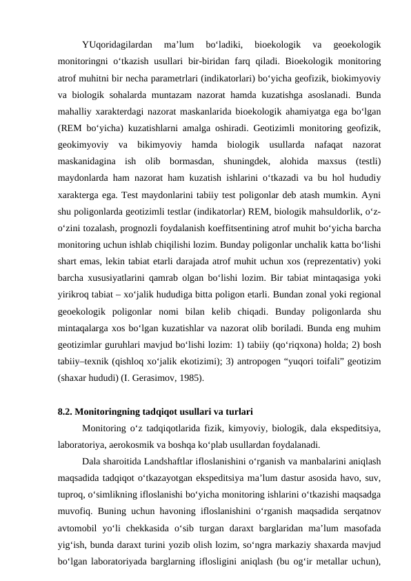    
YUqoridagilardan  ma’lum  bo‘ladiki,  bioekologik  va  geoekologik
monitoringni o‘tkazish usullari  bir-biridan farq qiladi. Bioekologik monitoring
atrof muhitni bir necha parametrlari (indikatorlari) bo‘yicha geofizik, biokimyoviy
va biologik sohalarda muntazam nazorat hamda kuzatishga asoslanadi. Bunda
mahalliy xarakterdagi nazorat maskanlarida bioekologik ahamiyatga ega bo‘lgan
(REM bo‘yicha) kuzatishlarni amalga oshiradi. Geotizimli monitoring geofizik,
geokimyoviy  va  bikimyoviy  hamda  biologik  usullarda  nafaqat  nazorat
maskanidagina  ish  olib  bormasdan,  shuningdek,  alohida  maxsus  (testli)
maydonlarda ham nazorat ham kuzatish ishlarini o‘tkazadi va bu hol hududiy
xarakterga ega. Test maydonlarini tabiiy test poligonlar deb atash mumkin. Ayni
shu poligonlarda geotizimli testlar (indikatorlar) REM, biologik mahsuldorlik, o‘z-
o‘zini tozalash, prognozli foydalanish koeffitsentining atrof muhit bo‘yicha barcha
monitoring uchun ishlab chiqilishi lozim. Bunday poligonlar unchalik katta bo‘lishi
shart emas, lekin tabiat etarli darajada atrof muhit uchun xos (reprezentativ) yoki
barcha xususiyatlarini qamrab olgan bo‘lishi lozim. Bir tabiat mintaqasiga yoki
yirikroq tabiat – xo‘jalik hududiga bitta poligon etarli. Bundan zonal yoki regional
geoekologik  poligonlar  nomi  bilan  kelib  chiqadi.  Bunday  poligonlarda  shu
mintaqalarga xos bo‘lgan kuzatishlar va nazorat olib boriladi. Bunda eng muhim
geotizimlar guruhlari mavjud bo‘lishi lozim: 1) tabiiy (qo‘riqxona) holda; 2) bosh
tabiiy–texnik (qishloq xo‘jalik ekotizimi); 3) antropogen “yuqori toifali” geotizim
(shaxar hududi) (I. Gerasimov, 1985).
8.2. Monitoringning tadqiqot usullari va turlari
   
Monitoring o‘z tadqiqotlarida fizik, kimyoviy, biologik, dala ekspeditsiya,
laboratoriya, aerokosmik va boshqa ko‘plab usullardan foydalanadi.
  
Dala sharoitida Landshaftlar ifloslanishini o‘rganish va manbalarini aniqlash
maqsadida tadqiqot o‘tkazayotgan ekspeditsiya ma’lum dastur asosida havo, suv,
tuproq, o‘simlikning ifloslanishi bo‘yicha monitoring ishlarini o‘tkazishi maqsadga
muvofiq. Buning uchun havoning ifloslanishini o‘rganish maqsadida serqatnov
avtomobil  yo‘li  chekkasida  o‘sib  turgan  daraxt  barglaridan  ma’lum  masofada
yig‘ish, bunda daraxt turini yozib olish lozim, so‘ngra markaziy shaxarda mavjud
bo‘lgan laboratoriyada barglarning iflosligini aniqlash (bu og‘ir metallar uchun),
