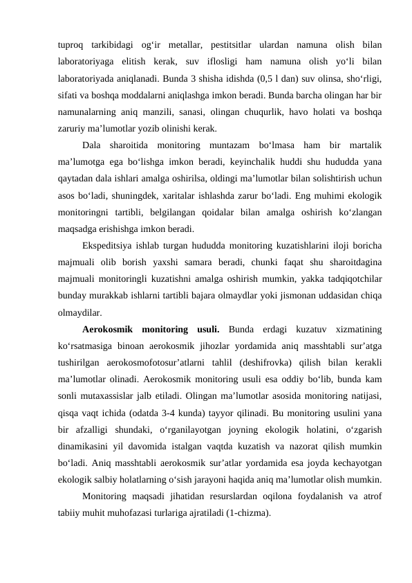 tuproq  tarkibidagi  og‘ir  metallar,  pestitsitlar  ulardan  namuna  olish  bilan
laboratoriyaga  elitish  kerak,  suv  iflosligi  ham  namuna  olish  yo‘li  bilan
laboratoriyada aniqlanadi. Bunda 3 shisha idishda (0,5 l dan) suv olinsa, sho‘rligi,
sifati va boshqa moddalarni aniqlashga imkon beradi. Bunda barcha olingan har bir
namunalarning aniq manzili, sanasi, olingan chuqurlik, havo holati va boshqa
zaruriy ma’lumotlar yozib olinishi kerak. 
   
Dala  sharoitida  monitoring  muntazam  bo‘lmasa  ham  bir  martalik
ma’lumotga ega bo‘lishga imkon beradi, keyinchalik huddi shu hududda yana
qaytadan dala ishlari amalga oshirilsa, oldingi ma’lumotlar bilan solishtirish uchun
asos bo‘ladi, shuningdek, xaritalar ishlashda zarur bo‘ladi. Eng muhimi ekologik
monitoringni  tartibli,  belgilangan  qoidalar  bilan  amalga  oshirish  ko‘zlangan
maqsadga erishishga imkon beradi. 
   
Ekspeditsiya ishlab turgan hududda monitoring kuzatishlarini iloji boricha
majmuali  olib  borish  yaxshi  samara  beradi,  chunki  faqat  shu  sharoitdagina
majmuali monitoringli kuzatishni amalga oshirish mumkin, yakka tadqiqotchilar
bunday murakkab ishlarni tartibli bajara olmaydlar yoki jismonan uddasidan chiqa
olmaydilar.
   
Aerokosmik  monitoring  usuli. Bunda  erdagi  kuzatuv  xizmatining
ko‘rsatmasiga  binoan  aerokosmik  jihozlar  yordamida  aniq  masshtabli  sur’atga
tushirilgan  aerokosmofotosur’atlarni  tahlil  (deshifrovka)  qilish  bilan  kerakli
ma’lumotlar olinadi. Aerokosmik monitoring usuli esa oddiy bo‘lib, bunda kam
sonli mutaxassislar jalb etiladi. Olingan ma’lumotlar asosida monitoring natijasi,
qisqa vaqt ichida (odatda 3-4 kunda) tayyor qilinadi. Bu monitoring usulini yana
bir  afzalligi  shundaki,  o‘rganilayotgan  joyning  ekologik  holatini,  o‘zgarish
dinamikasini yil davomida istalgan vaqtda kuzatish va nazorat qilish mumkin
bo‘ladi. Aniq masshtabli aerokosmik sur’atlar yordamida esa joyda kechayotgan
ekologik salbiy holatlarning o‘sish jarayoni haqida aniq ma’lumotlar olish mumkin.
   
Monitoring  maqsadi  jihatidan  resurslardan  oqilona  foydalanish  va  atrof
tabiiy muhit muhofazasi turlariga ajratiladi (1-chizma).

