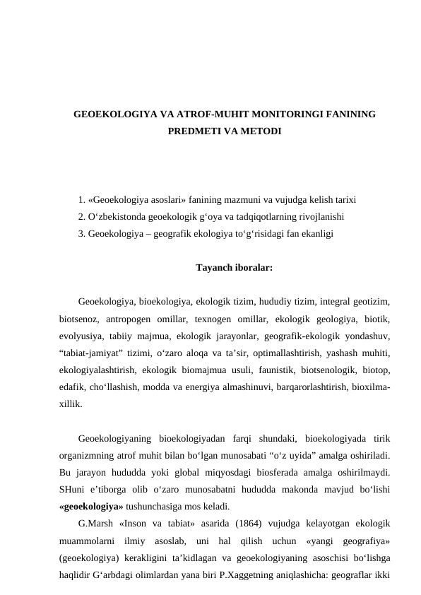 GEOEKOLOGIYA VA ATROF-MUHIT MONITORINGI FANINING
PREDMETI VA METODI
1. «Geoekologiya asoslari» fanining mazmuni va vujudga kelish tarixi
2. O‘zbekistonda geoekologik g‘oya va tadqiqotlarning rivojlanishi
3. Geoekologiya – geografik ekologiya to‘g‘risidagi fan ekanligi
Tayanch iboralar:
Geoekologiya, bioekologiya, ekologik tizim, hududiy tizim, integral geotizim,
biotsenoz,  antropogen  omillar,  texnogen  omillar,  ekologik  geologiya,  biotik,
evolyusiya, tabiiy majmua, ekologik jarayonlar, geografik-ekologik yondashuv,
“tabiat-jamiyat” tizimi, o‘zaro aloqa va ta’sir, optimallashtirish, yashash muhiti,
ekologiyalashtirish, ekologik biomajmua usuli, faunistik, biotsenologik, biotop,
edafik, cho‘llashish, modda va energiya almashinuvi, barqarorlashtirish, bioxilma-
xillik.
Geoekologiyaning  bioekologiyadan  farqi  shundaki,  bioekologiyada  tirik
organizmning atrof muhit bilan bo‘lgan munosabati “o‘z uyida” amalga oshiriladi.
Bu  jarayon  hududda  yoki  global  miqyosdagi  biosferada  amalga  oshirilmaydi.
SHuni  e’tiborga  olib  o‘zaro  munosabatni  hududda  makonda  mavjud  bo‘lishi
«geoekologiya» tushunchasiga mos keladi. 
G.Marsh  «Inson  va  tabiat»  asarida  (1864)  vujudga  kelayotgan  ekologik
muammolarni  ilmiy  asoslab,  uni  hal  qilish  uchun  «yangi  geografiya»
(geoekologiya) kerakligini ta’kidlagan va geoekologiyaning asoschisi  bo‘lishga
haqlidir G‘arbdagi olimlardan yana biri P.Xaggetning aniqlashicha: geograflar ikki
