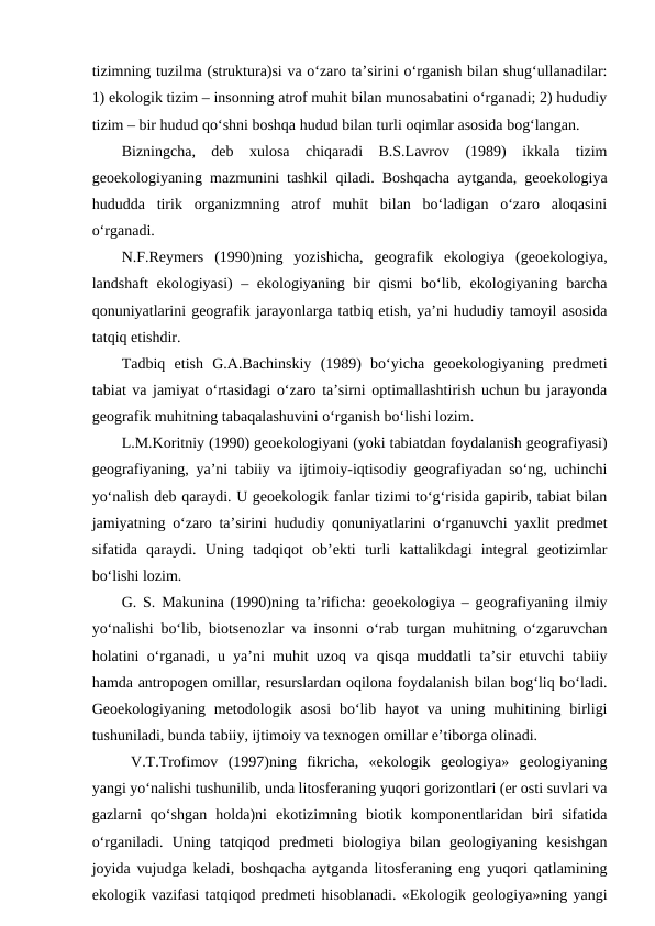 tizimning tuzilma (struktura)si va o‘zaro ta’sirini o‘rganish bilan shug‘ullanadilar:
1) ekologik tizim – insonning atrof muhit bilan munosabatini o‘rganadi; 2) hududiy
tizim – bir hudud qo‘shni boshqa hudud bilan turli oqimlar asosida bog‘langan. 
Bizningcha,  deb  xulosa  chiqaradi  B.S.Lavrov  (1989)  ikkala  tizim
geoekologiyaning mazmunini tashkil qiladi. Boshqacha aytganda, geoekologiya
hududda  tirik  organizmning  atrof  muhit  bilan  bo‘ladigan  o‘zaro  aloqasini
o‘rganadi. 
N.F.Reymers  (1990)ning  yozishicha,  geografik  ekologiya  (geoekologiya,
landshaft ekologiyasi) – ekologiyaning bir qismi  bo‘lib, ekologiyaning barcha
qonuniyatlarini geografik jarayonlarga tatbiq etish, ya’ni hududiy tamoyil asosida
tatqiq etishdir. 
Tadbiq  etish  G.A.Bachinskiy  (1989)  bo‘yicha  geoekologiyaning  predmeti
tabiat va jamiyat o‘rtasidagi o‘zaro ta’sirni optimallashtirish uchun bu jarayonda
geografik muhitning tabaqalashuvini o‘rganish bo‘lishi lozim.
L.M.Koritniy (1990) geoekologiyani (yoki tabiatdan foydalanish geografiyasi)
geografiyaning, ya’ni tabiiy va ijtimoiy-iqtisodiy geografiyadan so‘ng, uchinchi
yo‘nalish deb qaraydi. U geoekologik fanlar tizimi to‘g‘risida gapirib, tabiat bilan
jamiyatning o‘zaro ta’sirini hududiy qonuniyatlarini o‘rganuvchi yaxlit predmet
sifatida  qaraydi.  Uning  tadqiqot  ob’ekti  turli  kattalikdagi  integral  geotizimlar
bo‘lishi lozim.
G. S. Makunina (1990)ning ta’rificha: geoekologiya – geografiyaning ilmiy
yo‘nalishi bo‘lib, biotsenozlar va insonni o‘rab turgan muhitning o‘zgaruvchan
holatini o‘rganadi, u ya’ni muhit uzoq va qisqa muddatli ta’sir etuvchi tabiiy
hamda antropogen omillar, resurslardan oqilona foydalanish bilan bog‘liq bo‘ladi.
Geoekologiyaning metodologik asosi  bo‘lib hayot  va uning muhitining birligi
tushuniladi, bunda tabiiy, ijtimoiy va texnogen omillar e’tiborga olinadi.
V.T.Trofimov  (1997)ning  fikricha,  «ekologik  geologiya»  geologiyaning
yangi yo‘nalishi tushunilib, unda litosferaning yuqori gorizontlari (er osti suvlari va
gazlarni  qo‘shgan  holda)ni  ekotizimning  biotik  komponentlaridan  biri  sifatida
o‘rganiladi.  Uning  tatqiqod  predmeti  biologiya  bilan  geologiyaning  kesishgan
joyida vujudga keladi, boshqacha aytganda litosferaning eng yuqori qatlamining
ekologik vazifasi tatqiqod predmeti hisoblanadi. «Ekologik geologiya»ning yangi
