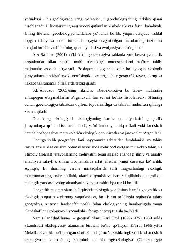 yo‘nalishi – bu geologiyada yangi yo‘nalish, u geoekologiyaning tarkibiy qismi
hisoblanadi. U litosferaning eng yuqori qatlamlarini ekologik vazifasini baholaydi.
Uning fikricha, geoekologiya fanlararo yo‘nalish bo‘lib, yuqori darajada tashkil
topgan  tabiiy  va  inson  tomonidan  qayta  o‘zgartirilgan  tizimlarning  tuzilmasi
mavjud bo‘lish vazifalarining qonuniyatlari va evolyusiyasini o‘rganadi.
A.A.Rafiqov (2001) ta’biricha: geoekologiya tabiatda yuz berayotgan tirik
organizmlar  bilan  notirik  muhit  o‘rtasidagi  munosabatlarni  ma’lum  tabiiy
majmualar asosida o‘rganadi. Boshqacha aytganda, sodir bo‘layotgan ekologik
jarayonlarni landshaft (yoki morfologik qismlari), tabiiy geografik rayon, okrug va
hakazo taksonomik birliklarda tatqiq qiladi.
S.B.Abbosov  (2003)ning  fikricha:  «Geoekologiya  bu  tabiiy  muhitning
antropogen o‘zgarishlarini o‘rganuvchi fan sohasi bo‘lib hisoblanadi». SHuning
uchun geoekologiya tabiatdan oqilona foydalanishga va tabiatni muhofaza qilishga
xizmat qiladi.
Demak,  geoekologiyada  ekologiyaning  barcha  qonuniyatlarini  geografik
jarayonlarga qo‘llanilish tushuniladi, ya’ni hududiy tatbiq etiladi yoki landshaft
hamda boshqa tabiat majmualarida ekologik qonuniyatlar va jarayonlar o‘rganiladi.
Hozirga kelib geografiya fani sayyoramiz tabiatidan foydalanish va tabiiy
resurslarni o‘zlashtirishni optimallashtirishda sodir bo‘layotgan murakkab tabiiy va
ijtimoiy (sotsial) jarayonlarning mohiyatini teran anglab etishdagi ilmiy va amaliy
ahamiyati tufayli o‘zining rivojlanishida sifat jihatdan yangi darajaga ko‘tarildi.
Ayniqsa,  Er  sharining  barcha  mintaqalarida  turli  miqyoslardagi  ekologik
muammolarning sodir bo‘lishi, ularni o‘rganish va bartaraf qilishda geografik –
ekologik yondashuvning ahamiyatini yanada oshirishga turtki bo‘ldi.
Geografik muammolarni hal qilishda ekologik yondashuv hamda geografik va
ekologik nuqtai nazarlarning yaqinlashuvi, bir –birini to‘ldirishi oqibatida tabiiy
geografiya, xususan  landshafshunoslik bilan ekologiyaning hamkorligida yangi
“landshaftlar ekologiyasi” yo‘nalishi - faniga ehtiyoj tug‘ila boshladi.
Nemis landshafshunos – geograf olimi Karl Trol (1899-1975) 1939 yilda
«Landshaft ekologiyasi» atamasini birinchi bo‘lib qo‘llaydi. K.Trol 1966 yilda
Meksika shahrida bo‘lib o‘tgan simfoziumdagi ma’ruzasida ingliz tilida «Landshaft
ekologiyasi»  atamasining  sinonimi  sifatida  «geoekologiya  (Geoekology)»
