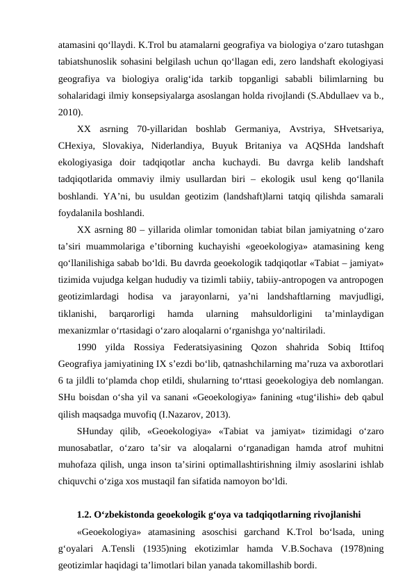 atamasini qo‘llaydi. K.Trol bu atamalarni geografiya va biologiya o‘zaro tutashgan
tabiatshunoslik sohasini belgilash uchun qo‘llagan edi, zero landshaft ekologiyasi
geografiya  va  biologiya  oralig‘ida  tarkib  topganligi  sababli  bilimlarning  bu
sohalaridagi ilmiy konsepsiyalarga asoslangan holda rivojlandi (S.Abdullaev va b.,
2010).
XX  asrning  70-yillaridan  boshlab  Germaniya,  Avstriya,  SHvetsariya,
CHexiya,  Slovakiya,  Niderlandiya,  Buyuk  Britaniya  va  AQSHda  landshaft
ekologiyasiga  doir  tadqiqotlar  ancha  kuchaydi.  Bu  davrga  kelib  landshaft
tadqiqotlarida  ommaviy  ilmiy  usullardan  biri  –  ekologik  usul  keng  qo‘llanila
boshlandi. YA’ni, bu usuldan geotizim (landshaft)larni tatqiq qilishda samarali
foydalanila boshlandi.
XX asrning 80 – yillarida olimlar tomonidan tabiat bilan jamiyatning o‘zaro
ta’siri muammolariga e’tiborning kuchayishi «geoekologiya» atamasining keng
qo‘llanilishiga sabab bo‘ldi. Bu davrda geoekologik tadqiqotlar «Tabiat – jamiyat»
tizimida vujudga kelgan hududiy va tizimli tabiiy, tabiiy-antropogen va antropogen
geotizimlardagi  hodisa  va  jarayonlarni,  ya’ni  landshaftlarning  mavjudligi,
tiklanishi,  barqarorligi  hamda  ularning  mahsuldorligini  ta’minlaydigan
mexanizmlar o‘rtasidagi o‘zaro aloqalarni o‘rganishga yo‘naltiriladi. 
1990  yilda  Rossiya  Federatsiyasining  Qozon  shahrida  Sobiq  Ittifoq
Geografiya jamiyatining IX s’ezdi bo‘lib, qatnashchilarning ma’ruza va axborotlari
6 ta jildli to‘plamda chop etildi, shularning to‘rttasi geoekologiya deb nomlangan.
SHu boisdan o‘sha yil va sanani «Geoekologiya» fanining «tug‘ilishi» deb qabul
qilish maqsadga muvofiq (I.Nazarov, 2013).
SHunday  qilib,  «Geoekologiya»  «Tabiat  va  jamiyat»  tizimidagi  o‘zaro
munosabatlar,  o‘zaro  ta’sir  va  aloqalarni  o‘rganadigan  hamda  atrof  muhitni
muhofaza qilish, unga inson ta’sirini optimallashtirishning ilmiy asoslarini ishlab
chiquvchi o‘ziga xos mustaqil fan sifatida namoyon bo‘ldi.
1.2. O‘zbekistonda geoekologik g‘oya va tadqiqotlarning rivojlanishi
«Geoekologiya»  atamasining  asoschisi  garchand  K.Trol  bo‘lsada,  uning
g‘oyalari  A.Tensli  (1935)ning  ekotizimlar  hamda  V.B.Sochava  (1978)ning
geotizimlar haqidagi ta’limotlari bilan yanada takomillashib bordi.
