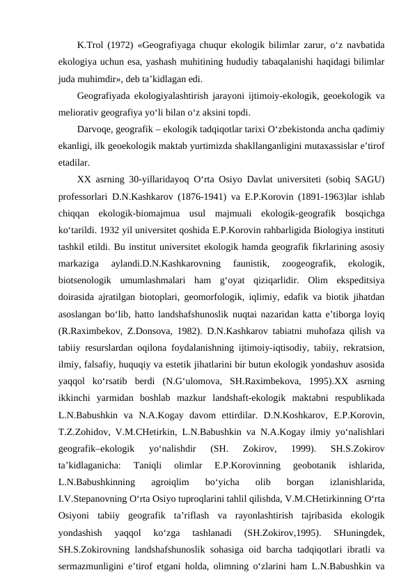 K.Trol (1972) «Geografiyaga chuqur ekologik bilimlar zarur, o‘z navbatida
ekologiya uchun esa, yashash muhitining hududiy tabaqalanishi haqidagi bilimlar
juda muhimdir», deb ta’kidlagan edi. 
Geografiyada ekologiyalashtirish jarayoni ijtimoiy-ekologik, geoekologik va
meliorativ geografiya yo‘li bilan o‘z aksini topdi.
Darvoqe, geografik – ekologik tadqiqotlar tarixi O‘zbekistonda ancha qadimiy
ekanligi, ilk geoekologik maktab yurtimizda shakllanganligini mutaxassislar e’tirof
etadilar.
XX asrning 30-yillaridayoq O‘rta Osiyo Davlat universiteti (sobiq SAGU)
professorlari D.N.Kashkarov (1876-1941) va E.P.Korovin (1891-1963)lar ishlab
chiqqan  ekologik-biomajmua  usul  majmuali  ekologik-geografik  bosqichga
ko‘tarildi. 1932 yil universitet qoshida E.P.Korovin rahbarligida Biologiya instituti
tashkil etildi. Bu institut universitet ekologik hamda geografik fikrlarining asosiy
markaziga  aylandi.D.N.Kashkarovning  faunistik,  zoogeografik,  ekologik,
biotsenologik  umumlashmalari  ham  g‘oyat  qiziqarlidir.  Olim  ekspeditsiya
doirasida ajratilgan biotoplari, geomorfologik, iqlimiy, edafik va biotik jihatdan
asoslangan bo‘lib, hatto landshafshunoslik nuqtai nazaridan katta e’tiborga loyiq
(R.Raximbekov, Z.Donsova, 1982). D.N.Kashkarov tabiatni muhofaza qilish va
tabiiy resurslardan oqilona foydalanishning ijtimoiy-iqtisodiy, tabiiy, rekratsion,
ilmiy, falsafiy, huquqiy va estetik jihatlarini bir butun ekologik yondashuv asosida
yaqqol  ko‘rsatib  berdi  (N.G‘ulomova,  SH.Raximbekova,  1995).XX  asrning
ikkinchi  yarmidan  boshlab  mazkur  landshaft-ekologik  maktabni  respublikada
L.N.Babushkin  va  N.A.Kogay  davom  ettirdilar.  D.N.Koshkarov,  E.P.Korovin,
T.Z.Zohidov, V.M.CHetirkin, L.N.Babushkin va N.A.Kogay ilmiy yo‘nalishlari
geografik–ekologik  yo‘nalishdir  (SH.  Zokirov,  1999).  SH.S.Zokirov
ta’kidlaganicha:  Taniqli  olimlar  E.P.Korovinning  geobotanik  ishlarida,
L.N.Babushkinning  agroiqlim  bo‘yicha  olib  borgan  izlanishlarida,
I.V.Stepanovning O‘rta Osiyo tuproqlarini tahlil qilishda, V.M.CHetirkinning O‘rta
Osiyoni  tabiiy  geografik  ta’riflash  va  rayonlashtirish  tajribasida  ekologik
yondashish  yaqqol  ko‘zga  tashlanadi  (SH.Zokirov,1995).  SHuningdek,
SH.S.Zokirovning landshafshunoslik sohasiga oid barcha tadqiqotlari ibratli va
sermazmunligini e’tirof etgani holda, olimning o‘zlarini ham L.N.Babushkin va
