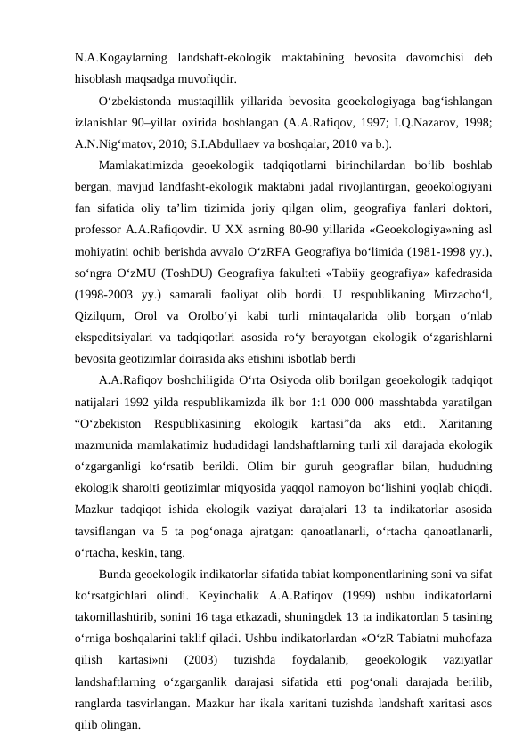 N.A.Kogaylarning  landshaft-ekologik  maktabining  bevosita  davomchisi  deb
hisoblash maqsadga muvofiqdir. 
O‘zbekistonda mustaqillik yillarida bevosita geoekologiyaga bag‘ishlangan
izlanishlar 90–yillar oxirida boshlangan (A.A.Rafiqov, 1997; I.Q.Nazarov, 1998;
A.N.Nig‘matov, 2010; S.I.Abdullaev va boshqalar, 2010 va b.).
Mamlakatimizda  geoekologik  tadqiqotlarni  birinchilardan  bo‘lib  boshlab
bergan, mavjud landfasht-ekologik maktabni jadal rivojlantirgan, geoekologiyani
fan sifatida oliy ta’lim  tizimida joriy  qilgan  olim,  geografiya  fanlari  doktori,
professor A.A.Rafiqovdir. U XX asrning 80-90 yillarida «Geoekologiya»ning asl
mohiyatini ochib berishda avvalo O‘zRFA Geografiya bo‘limida (1981-1998 yy.),
so‘ngra O‘zMU (ToshDU) Geografiya fakulteti «Tabiiy geografiya» kafedrasida
(1998-2003  yy.)  samarali  faoliyat  olib  bordi.  U  respublikaning  Mirzacho‘l,
Qizilqum,  Orol  va  Orolbo‘yi  kabi  turli  mintaqalarida  olib  borgan  o‘nlab
ekspeditsiyalari va tadqiqotlari asosida ro‘y berayotgan ekologik o‘zgarishlarni
bevosita geotizimlar doirasida aks etishini isbotlab berdi
A.A.Rafiqov boshchiligida O‘rta Osiyoda olib borilgan geoekologik tadqiqot
natijalari 1992 yilda respublikamizda ilk bor 1:1 000 000 masshtabda yaratilgan
“O‘zbekiston  Respublikasining  ekologik  kartasi”da  aks  etdi.  Xaritaning
mazmunida mamlakatimiz hududidagi landshaftlarning turli xil darajada ekologik
o‘zgarganligi  ko‘rsatib  berildi.  Olim  bir  guruh  geograflar  bilan,  hududning
ekologik sharoiti geotizimlar miqyosida yaqqol namoyon bo‘lishini yoqlab chiqdi.
Mazkur  tadqiqot  ishida  ekologik  vaziyat  darajalari  13  ta  indikatorlar  asosida
tavsiflangan  va  5  ta  pog‘onaga  ajratgan:  qanoatlanarli,  o‘rtacha  qanoatlanarli,
o‘rtacha, keskin, tang. 
Bunda geoekologik indikatorlar sifatida tabiat komponentlarining soni va sifat
ko‘rsatgichlari  olindi.  Keyinchalik  A.A.Rafiqov  (1999)  ushbu  indikatorlarni
takomillashtirib, sonini 16 taga etkazadi, shuningdek 13 ta indikatordan 5 tasining
o‘rniga boshqalarini taklif qiladi. Ushbu indikatorlardan «O‘zR Tabiatni muhofaza
qilish  kartasi»ni  (2003)  tuzishda  foydalanib,  geoekologik  vaziyatlar
landshaftlarning  o‘zgarganlik  darajasi  sifatida  etti  pog‘onali  darajada  berilib,
ranglarda tasvirlangan. Mazkur har ikala xaritani tuzishda landshaft xaritasi asos
qilib olingan. 
