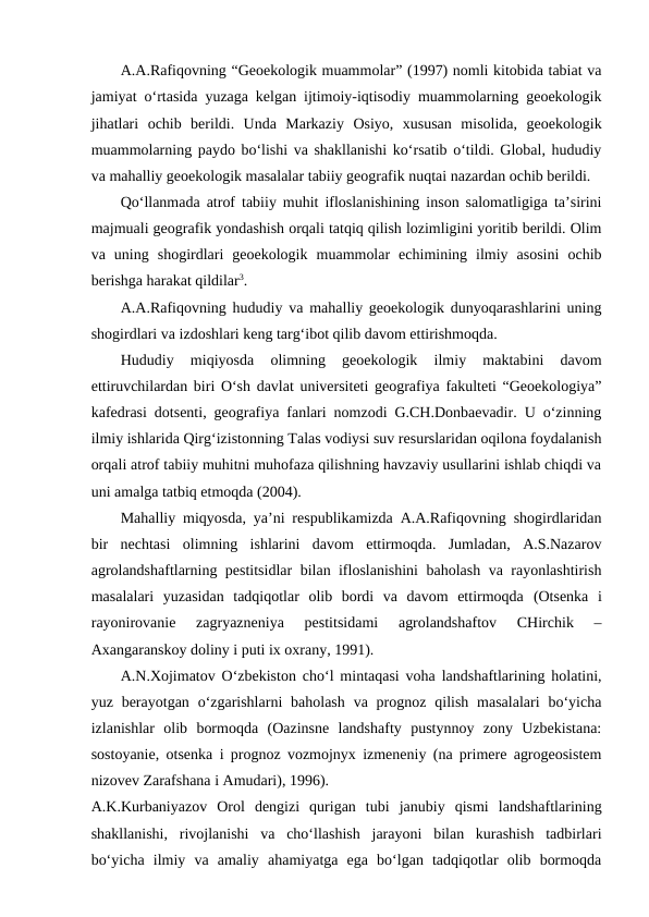 A.A.Rafiqovning “Geoekologik muammolar” (1997) nomli kitobida tabiat va
jamiyat o‘rtasida yuzaga kelgan ijtimoiy-iqtisodiy muammolarning geoekologik
jihatlari  ochib  berildi.  Unda  Markaziy  Osiyo,  xususan  misolida,  geoekologik
muammolarning paydo bo‘lishi va shakllanishi ko‘rsatib o‘tildi. Global, hududiy
va mahalliy geoekologik masalalar tabiiy geografik nuqtai nazardan ochib berildi.
Qo‘llanmada atrof tabiiy muhit ifloslanishining inson salomatligiga ta’sirini
majmuali geografik yondashish orqali tatqiq qilish lozimligini yoritib berildi. Olim
va  uning  shogirdlari  geoekologik  muammolar  echimining  ilmiy  asosini  ochib
berishga harakat qildilar3. 
A.A.Rafiqovning hududiy va mahalliy geoekologik dunyoqarashlarini uning
shogirdlari va izdoshlari keng targ‘ibot qilib davom ettirishmoqda.
Hududiy  miqiyosda  olimning  geoekologik  ilmiy  maktabini  davom
ettiruvchilardan biri O‘sh davlat universiteti geografiya fakulteti “Geoekologiya”
kafedrasi dotsenti, geografiya fanlari nomzodi G.CH.Donbaevadir. U o‘zinning
ilmiy ishlarida Qirg‘izistonning Talas vodiysi suv resurslaridan oqilona foydalanish
orqali atrof tabiiy muhitni muhofaza qilishning havzaviy usullarini ishlab chiqdi va
uni amalga tatbiq etmoqda (2004).
Mahalliy miqyosda, ya’ni respublikamizda A.A.Rafiqovning shogirdlaridan
bir  nechtasi  olimning  ishlarini  davom  ettirmoqda.  Jumladan,  A.S.Nazarov
agrolandshaftlarning pestitsidlar bilan ifloslanishini  baholash va rayonlashtirish
masalalari  yuzasidan  tadqiqotlar  olib  bordi  va  davom  ettirmoqda (Otsenka  i
rayonirovanie  zagryazneniya  pestitsidami  agrolandshaftov  CHirchik  –
Axangaranskoy doliny i puti ix oxrany, 1991).
A.N.Xojimatov O‘zbekiston cho‘l mintaqasi voha landshaftlarining holatini,
yuz berayotgan o‘zgarishlarni  baholash  va  prognoz  qilish  masalalari  bo‘yicha
izlanishlar  olib  bormoqda  (Oazinsne  landshafty  pustynnoy  zony  Uzbekistana:
sostoyanie, otsenka i prognoz vozmojnyx izmeneniy (na primere agrogeosistem
nizovev Zarafshana i Amudari), 1996). 
A.K.Kurbaniyazov  Orol  dengizi  qurigan  tubi  janubiy  qismi  landshaftlarining
shakllanishi,  rivojlanishi  va  cho‘llashish  jarayoni  bilan  kurashish  tadbirlari
bo‘yicha  ilmiy  va  amaliy  ahamiyatga  ega  bo‘lgan  tadqiqotlar  olib  bormoqda
