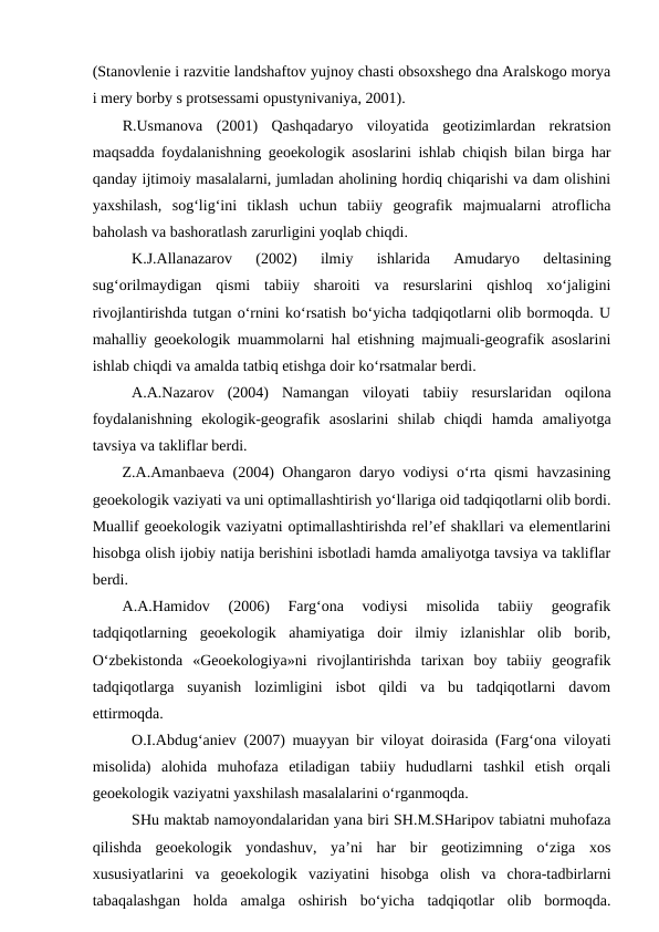 (Stanovlenie i razvitie landshaftov yujnoy chasti obsoxshego dna Aralskogo morya
i mery borby s protsessami opustynivaniya, 2001). 
R.Usmanova  (2001)  Qashqadaryo  viloyatida  geotizimlardan  rekratsion
maqsadda foydalanishning geoekologik asoslarini ishlab chiqish bilan birga har
qanday ijtimoiy masalalarni, jumladan aholining hordiq chiqarishi va dam olishini
yaxshilash,  sog‘lig‘ini  tiklash  uchun  tabiiy  geografik  majmualarni  atroflicha
baholash va bashoratlash zarurligini yoqlab chiqdi.
K.J.Allanazarov  (2002)  ilmiy  ishlarida  Amudaryo  deltasining
sug‘orilmaydigan  qismi  tabiiy  sharoiti  va  resurslarini  qishloq  xo‘jaligini
rivojlantirishda tutgan o‘rnini ko‘rsatish bo‘yicha tadqiqotlarni olib bormoqda. U
mahalliy geoekologik muammolarni hal etishning majmuali-geografik asoslarini
ishlab chiqdi va amalda tatbiq etishga doir ko‘rsatmalar berdi.
A.A.Nazarov  (2004)  Namangan  viloyati  tabiiy  resurslaridan  oqilona
foydalanishning  ekologik-geografik  asoslarini  shilab  chiqdi  hamda  amaliyotga
tavsiya va takliflar berdi. 
Z.A.Amanbaeva (2004) Ohangaron daryo vodiysi o‘rta qismi  havzasining
geoekologik vaziyati va uni optimallashtirish yo‘llariga oid tadqiqotlarni olib bordi.
Muallif geoekologik vaziyatni optimallashtirishda rel’ef shakllari va elementlarini
hisobga olish ijobiy natija berishini isbotladi hamda amaliyotga tavsiya va takliflar
berdi. 
A.A.Hamidov  (2006)  Farg‘ona  vodiysi  misolida  tabiiy  geografik
tadqiqotlarning  geoekologik  ahamiyatiga  doir  ilmiy  izlanishlar  olib  borib,
O‘zbekistonda  «Geoekologiya»ni  rivojlantirishda  tarixan  boy  tabiiy  geografik
tadqiqotlarga  suyanish  lozimligini  isbot  qildi  va  bu  tadqiqotlarni  davom
ettirmoqda.
O.I.Abdug‘aniev (2007) muayyan bir viloyat doirasida (Farg‘ona viloyati
misolida)  alohida  muhofaza  etiladigan  tabiiy  hududlarni  tashkil  etish  orqali
geoekologik vaziyatni yaxshilash masalalarini o‘rganmoqda. 
SHu maktab namoyondalaridan yana biri SH.M.SHaripov tabiatni muhofaza
qilishda  geoekologik  yondashuv,  ya’ni  har  bir  geotizimning  o‘ziga  xos
xususiyatlarini  va  geoekologik  vaziyatini  hisobga  olish  va  chora-tadbirlarni
tabaqalashgan  holda  amalga  oshirish  bo‘yicha  tadqiqotlar  olib  bormoqda.
