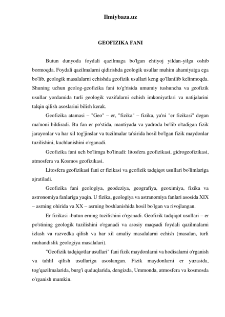 Ilmiybaza.uz 
 
 
GEOFIZIKA FANI 
 
Butun dunyoda foydali qazilmaga bo'lgan ehtiyoj yildan-yilga oshib 
bormoqda. Foydali qazilmalarni qidirishda geologik usullar muhim ahamiyatga ega 
bo'lib, geologik masalalarni echishda geofizik usullari keng qo'llanilib kelinmoqda. 
Shuning uchun geolog-geofizika fani to'g'risida umumiy tushuncha va geofizik 
usullar yordamida turli geologik vazifalarni echish imkoniyatlari va natijalarini 
talqin qilish asoslarini bilish kerak. 
Geofizika atamasi – "Geo" – er, "fizika" – fizika, ya'ni "er fizikasi" degan 
ma'noni bildiradi. Bu fan er po'stida, mantiyada va yadroda bo'lib o'tadigan fizik 
jarayonlar va har xil tog'jinslar va tuzilmalar ta'sirida hosil bo'lgan fizik maydonlar 
tuzilishini, kuchlanishini o'rganadi.  
Geofizika fani uch bo'limga bo'linadi: litosfera geofizikasi, gidrogeofizikasi, 
atmosfera va Kosmos geofizikasi.  
Litosfera geofizikasi fani er fizikasi va geofizik tadqiqot usullari bo'limlariga 
ajratiladi. 
Geofizika fani geologiya, geodeziya, geografiya, geoximiya, fizika va 
astronomiya fanlariga yaqin. U fizika, geologiya va astranomiya fanlari asosida XІX 
– asrning ohirida va XX – asrning boshlanishida hosil bo'lgan va rivojlangan. 
Er fizikasi -butun erning tuzilishini o'rganadi. Geofizik tadqiqot usullari – er 
po'stining geologik tuzilishini o'rganadi va asosiy maqsadi foydali qazilmalarni 
izlash va razvedka qilish va har xil amaliy masalalarni echish (masalan, turli 
muhandislik geologiya masalalari). 
"Geofizik tadqiqotlar usullari" fani fizik maydonlarni va hodisalarni o'rganish 
va tahlil qilish usullariga asoslangan. Fizik maydonlarni er yuzasida, 
tog'qazilmalarida, burg'i quduqlarida, dengizda, Ummonda, atmosfera va kosmosda 
o'rganish mumkin. 
