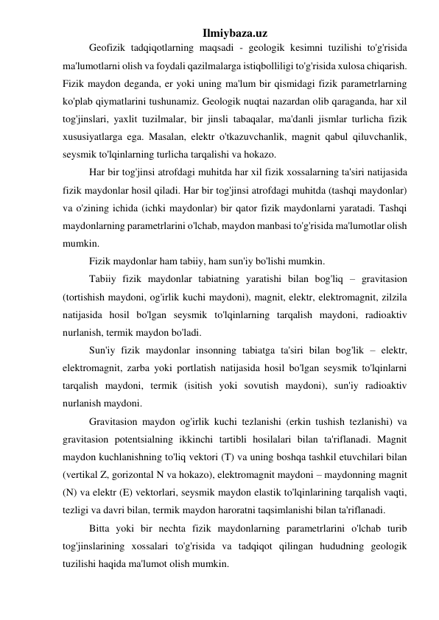 Ilmiybaza.uz 
Geofizik tadqiqotlarning maqsadi - geologik kesimni tuzilishi to'g'risida 
ma'lumotlarni olish va foydali qazilmalarga istiqbolliligi to'g'risida xulosa chiqarish. 
Fizik maydon deganda, er yoki uning ma'lum bir qismidagi fizik parametrlarning 
ko'plab qiymatlarini tushunamiz. Geologik nuqtai nazardan olib qaraganda, har xil 
tog'jinslari, yaxlit tuzilmalar, bir jinsli tabaqalar, ma'danli jismlar turlicha fizik 
xususiyatlarga ega. Masalan, elektr o'tkazuvchanlik, magnit qabul qiluvchanlik, 
seysmik to'lqinlarning turlicha tarqalishi va hokazo.  
Har bir tog'jinsi atrofdagi muhitda har xil fizik xossalarning ta'siri natijasida 
fizik maydonlar hosil qiladi. Har bir tog'jinsi atrofdagi muhitda (tashqi maydonlar) 
va o'zining ichida (ichki maydonlar) bir qator fizik maydonlarni yaratadi. Tashqi 
maydonlarning parametrlarini o'lchab, maydon manbasi to'g'risida ma'lumotlar olish 
mumkin.  
Fizik maydonlar ham tabiiy, ham sun'iy bo'lishi mumkin.  
Tabiiy fizik maydonlar tabiatning yaratishi bilan bog'liq – gravitasion 
(tortishish maydoni, og'irlik kuchi maydoni), magnit, elektr, elektromagnit, zilzila 
natijasida hosil bo'lgan seysmik to'lqinlarning tarqalish maydoni, radioaktiv 
nurlanish, termik maydon bo'ladi.  
Sun'iy fizik maydonlar insonning tabiatga ta'siri bilan bog'lik – elektr, 
elektromagnit, zarba yoki portlatish natijasida hosil bo'lgan seysmik to'lqinlarni 
tarqalish maydoni, termik (isitish yoki sovutish maydoni), sun'iy radioaktiv 
nurlanish maydoni. 
Gravitasion maydon og'irlik kuchi tezlanishi (erkin tushish tezlanishi) va 
gravitasion potentsialning ikkinchi tartibli hosilalari bilan ta'riflanadi. Magnit 
maydon kuchlanishning to'liq vektori (T) va uning boshqa tashkil etuvchilari bilan 
(vertikal Z, gorizontal N va hokazo), elektromagnit maydoni – maydonning magnit 
(N) va elektr (E) vektorlari, seysmik maydon elastik to'lqinlarining tarqalish vaqti, 
tezligi va davri bilan, termik maydon haroratni taqsimlanishi bilan ta'riflanadi.  
Bitta yoki bir nechta fizik maydonlarning parametrlarini o'lchab turib 
tog'jinslarining xossalari to'g'risida va tadqiqot qilingan hududning geologik 
tuzilishi haqida ma'lumot olish mumkin.  
