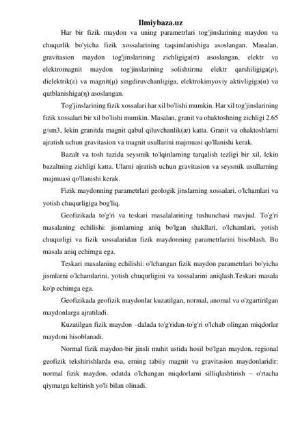 Ilmiybaza.uz 
Har bir fizik maydon va uning parametrlari tog'jinslarining maydon va 
chuqurlik bo'yicha fizik xossalarining taqsimlanishiga asoslangan. Masalan, 
gravitasion 
maydon 
tog'jinslarining 
zichligiga(σ) 
asoslangan, 
elektr 
va 
elektromagnit 
maydon 
tog'jinslarining 
solishtirma 
elektr 
qarshiligiga(ρ), 
dielektrik(ε) va magnit(μ) singdiruvchanligiga, elektrokimyoviy aktivligiga(α) va 
qutblanishiga(η) asoslangan.  
Tog'jinslarining fizik xossalari har xil bo'lishi mumkin. Har xil tog'jinslarining 
fizik xossalari bir xil bo'lishi mumkin. Masalan, granit va ohaktoshning zichligi 2.65 
g/sm3, lekin granitda magnit qabul qiluvchanlik(æ) katta. Granit va ohaktoshlarni 
ajratish uchun gravitasion va magnit usullarini majmuasi qo'llanishi kerak.  
Bazalt va tosh tuzida seysmik to'lqinlarning tarqalish tezligi bir xil, lekin 
bazaltning zichligi katta. Ularni ajratish uchun gravitasion va seysmik usullarning 
majmuasi qo'llanishi kerak.  
Fizik maydonning parametrlari geologik jinslarning xossalari, o'lchamlari va 
yotish chuqurligiga bog'liq. 
Geofizikada to'g'ri va teskari masalalarining tushunchasi mavjud. To'g'ri 
masalaning echilishi: jismlarning aniq bo'lgan shakllari, o'lchamlari, yotish 
chuqurligi va fizik xossalaridan fizik maydonning parametrlarini hisoblash. Bu 
masala aniq echimga ega.  
Teskari masalaning echilishi: o'lchangan fizik maydon parametrlari bo'yicha 
jismlarni o'lchamlarini, yotish chuqurligini va xossalarini aniqlash.Teskari masala 
ko'p echimga ega. 
Geofizikada geofizik maydonlar kuzatilgan, normal, anomal va o'zgartirilgan 
maydonlarga ajratiladi. 
Kuzatilgan fizik maydon –dalada to'g'ridan-to'g'ri o'lchab olingan miqdorlar 
maydoni hisoblanadi. 
Normal fizik maydon-bir jinsli muhit ustida hosil bo'lgan maydon, regional 
geofizik tekshirishlarda esa, erning tabiiy magnit va gravitasion maydonlaridir: 
normal fizik maydon, odatda o'lchangan miqdorlarni silliqlashtirish – o'rtacha 
qiymatga keltirish yo'li bilan olinadi. 
