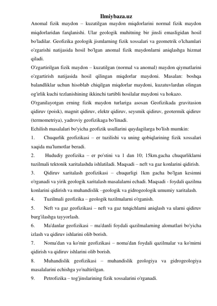 Ilmiybaza.uz 
Anomal fizik maydon – kuzatilgan maydon miqdorlarini normal fizik maydon 
miqdorlaridan farqlanishi. Ular geologik muhitning bir jinsli emasligidan hosil 
bo'ladilar. Geofizika geologik jismlarning fizik xossalari va geometrik o'lchamlari 
o'zgarishi natijasida hosil bo'lgan anomal fizik maydonlarni aniqlashga hizmat 
qiladi. 
O'zgartirilgan fizik maydon – kuzatilgan (normal va anomal) maydon qiymatlarini 
o'zgartirish natijasida hosil qilingan miqdorlar maydoni. Masalan: boshqa 
balandliklar uchun hisoblab chiqilgan miqdorlar maydoni, kuzatuvlardan olingan 
og'irlik kuchi tezlanishining ikkinchi tartibli hosilalar maydoni va hokazo. 
O'rganilayotgan erning fizik maydon turlariga asosan Geofizikada gravitasion 
qidiruv (poisk), magnit qidiruv, elektr qidiruv, seysmik qidiruv, geotermik qidiruv 
(termometriya), yadroviy geofizikaga bo'linadi. 
Echilish masalalari bo'yicha geofizik usullarini quydagilarga bo'lish mumkin:            
1. 
Chuqurlik geofizikasi – er tuzilishi va uning qobiqlarining fizik xossalari 
xaqida ma'lumotlar beradi. 
2. 
 Hududiy geofizika – er po'stini va 1 dan 10; 15km.gacha chuqurliklarni 
tuzilmali tektonik xaritalashda ishlatiladi. Maqsadi – neft va gaz konlarini qidirish. 
3. 
Qidiruv xaritalash geofizikasi – chuqurligi 1km gacha bo'lgan kesimni 
o'rganadi va yirik geologik xaritalash masalalarni echadi. Maqsadi - foydali qazilma 
konlarini qidirish va muhandislik –geologik va gidrogeologik umumiy xaritalash. 
4. 
Tuzilmali geofizika – geologik tuzilmalarni o'rganish. 
5. 
Neft va gaz geofizikasi – neft va gaz tutqichlarni aniqlash va ularni qidiruv 
burg'ilashga tayyorlash. 
6. 
Ma'danlar geofizikasi – ma'danli foydali qazilmalarning alomatlari bo'yicha 
izlash va qidiruv ishlarini olib borish. 
7. 
Noma'dan va ko'mir geofizikasi – noma'dan foydali qazilmalar va ko'mirni 
qidirish va qidiruv ishlarini olib borish. 
8. 
Muhandislik geofizikasi – muhandislik geologiya va gidrogeologiya 
masalalarini echishga yo'naltirilgan. 
9. 
Petrofizika – tog'jinslarining fizik xossalarini o'rganadi. 
