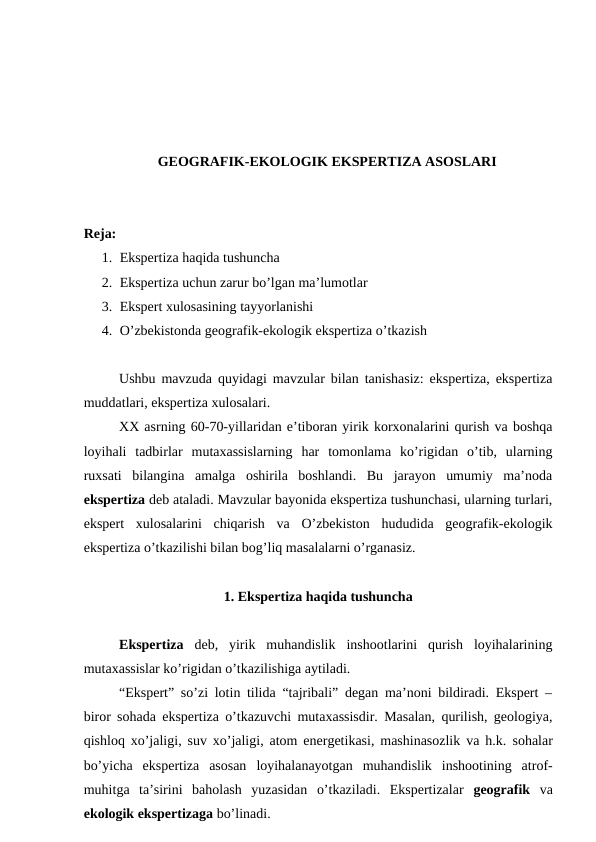 GEOGRAFIK-EKOLOGIK EKSPERTIZA ASOSLARI
Reja: 
1. Ekspertiza haqida tushuncha
2. Ekspertiza uchun zarur bo’lgan ma’lumotlar
3. Ekspert xulosasining tayyorlanishi
4. O’zbekistonda geografik-ekologik ekspertiza o’tkazish
Ushbu mavzuda quyidagi mavzular bilan tanishasiz: ekspertiza, ekspertiza
muddatlari, ekspertiza xulosalari.
XX asrning 60-70-yillaridan e’tiboran yirik korxonalarini qurish va boshqa
loyihali  tadbirlar  mutaxassislarning  har  tomonlama  ko’rigidan  o’tib,  ularning
ruxsati  bilangina  amalga  oshirila  boshlandi.  Bu  jarayon  umumiy  ma’noda
ekspertiza deb ataladi. Mavzular bayonida ekspertiza tushunchasi, ularning turlari,
ekspert  xulosalarini  chiqarish  va  O’zbekiston  hududida  geografik-ekologik
ekspertiza o’tkazilishi bilan bog’liq masalalarni o’rganasiz. 
1. Ekspertiza haqida tushuncha
Ekspertiza  deb,  yirik  muhandislik  inshootlarini  qurish  loyihalarining
mutaxassislar ko’rigidan o’tkazilishiga aytiladi.
“Ekspert” so’zi lotin tilida “tajribali” degan ma’noni bildiradi. Ekspert –
biror sohada ekspertiza o’tkazuvchi mutaxassisdir. Masalan, qurilish, geologiya,
qishloq xo’jaligi, suv xo’jaligi, atom energetikasi, mashinasozlik va h.k. sohalar
bo’yicha  ekspertiza  asosan  loyihalanayotgan  muhandislik  inshootining  atrof-
muhitga  ta’sirini  baholash  yuzasidan  o’tkaziladi.  Ekspertizalar  geografik  va
ekologik ekspertizaga bo’linadi. 
