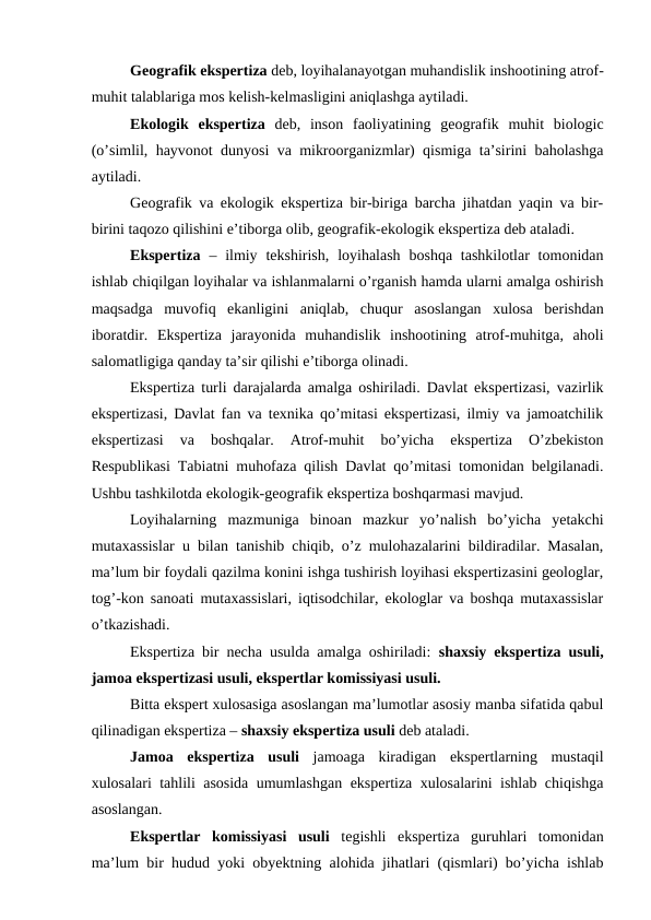 Geografik ekspertiza deb, loyihalanayotgan muhandislik inshootining atrof-
muhit talablariga mos kelish-kelmasligini aniqlashga aytiladi. 
Ekologik  ekspertiza  deb,  inson  faoliyatining  geografik  muhit  biologic
(o’simlil, hayvonot dunyosi va mikroorganizmlar) qismiga ta’sirini baholashga
aytiladi. 
Geografik va ekologik ekspertiza bir-biriga barcha jihatdan yaqin va bir-
birini taqozo qilishini e’tiborga olib, geografik-ekologik ekspertiza deb ataladi.
Ekspertiza – ilmiy  tekshirish,  loyihalash  boshqa  tashkilotlar  tomonidan
ishlab chiqilgan loyihalar va ishlanmalarni o’rganish hamda ularni amalga oshirish
maqsadga  muvofiq  ekanligini  aniqlab,  chuqur  asoslangan  xulosa  berishdan
iboratdir.  Ekspertiza  jarayonida  muhandislik  inshootining  atrof-muhitga,  aholi
salomatligiga qanday ta’sir qilishi e’tiborga olinadi. 
Ekspertiza turli darajalarda amalga oshiriladi. Davlat ekspertizasi, vazirlik
ekspertizasi, Davlat fan va texnika qo’mitasi ekspertizasi, ilmiy va jamoatchilik
ekspertizasi  va  boshqalar.  Atrof-muhit  bo’yicha  ekspertiza  O’zbekiston
Respublikasi Tabiatni muhofaza qilish Davlat qo’mitasi tomonidan belgilanadi.
Ushbu tashkilotda ekologik-geografik ekspertiza boshqarmasi mavjud. 
Loyihalarning  mazmuniga  binoan  mazkur  yo’nalish  bo’yicha  yetakchi
mutaxassislar u bilan tanishib chiqib, o’z mulohazalarini bildiradilar. Masalan,
ma’lum bir foydali qazilma konini ishga tushirish loyihasi ekspertizasini geologlar,
tog’-kon sanoati mutaxassislari, iqtisodchilar, ekologlar va boshqa mutaxassislar
o’tkazishadi. 
Ekspertiza bir necha usulda amalga oshiriladi:  shaxsiy ekspertiza usuli,
jamoa ekspertizasi usuli, ekspertlar komissiyasi usuli.
Bitta ekspert xulosasiga asoslangan ma’lumotlar asosiy manba sifatida qabul
qilinadigan ekspertiza – shaxsiy ekspertiza usuli deb ataladi.
Jamoa  ekspertiza  usuli  jamoaga  kiradigan  ekspertlarning  mustaqil
xulosalari tahlili asosida umumlashgan ekspertiza xulosalarini ishlab chiqishga
asoslangan. 
Ekspertlar  komissiyasi  usuli  tegishli  ekspertiza  guruhlari  tomonidan
ma’lum bir hudud yoki obyektning alohida jihatlari (qismlari) bo’yicha ishlab
