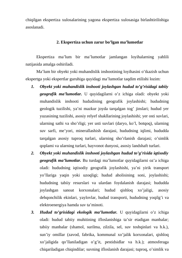 chiqilgan ekspertiza xulosalarining yagona ekspertiza xulosasiga birlashtirilishiga
asoslanadi. 
     2. Ekspertiza uchun zarur bo’lgan ma’lumotlar
Ekspertiza  ma’lum  bir  ma’lumotlar  jamlangan  loyihalarning  yahlili
natijasida amalga oshiriladi.
Ma’lum bir obyekt yoki muhandislik inshootining loyihasini o’tkazish uchun
ekspertga yoki ekspertlar guruhiga quyidagi ma’lumotlar taqdim etilishi lozim:
1.
Obyekt yoki muhandislik inshooti joylashgan hudud to’g’risidagi tabiiy
geografik ma’lumotlar. U quyidagilarni o’z ichiga oladi: obyekt yoki
muhandislik  inshooti  hududining  geografik  joylashishi;  hududning
geologik tuzilishi, ya’ni mazkur joyda tarqalgan tog’ jinslari; hudud yer
yuzasining tuzilishi, asosiy relyef shakllarining joylashishi; yer osti suvlari,
ularning sathi va sho’rligi; yer usti suvlari (daryo, ko’l, botqoq), ularning
suv sarfi, me’yori, minerallashish darajasi, hududning iqlimi, hududda
tarqalgan  asosiy  tuproq  turlari,  ularning  sho’rlanish  darajasi;  o’simlik
qoplami va ularning turlari, hayvonot dunyosi, asosiy landshaft turlari. 
2.
Obyekt yoki muhandislik inshooti joylashgan hudud to’g’risida iqtisodiy
geografik ma’lumotlar. Bu turdagi ma’lumotlar quyidagilarni oz’a ichiga
oladi:  hududning  iqtisodiy  geografik  joylashishi,  ya’ni  yirik  transport
yo’llariga  yaqin  yoki  uzoqligi;  hudud  aholisining  soni,  joylashishi;
hududning  tabiiy  resurslari  va  ulardan  foydalanish  darajasi;  hududda
joylashgan  sanoat  korxonalari;  hudud  qishloq  xo’jaligi,  asosiy
dehqonchilik ekinlari, yaylovlar, hudud transporti, hududning yoqilg’i va
elektroenergiya hamda suv ta’minoti.
3.
Hudud to’grisidagi  ekologik ma’lumotlar. U quyidagilarni  o’z ichiga
oladi:  hudud tabiiy muhitining  ifloslanishiga  ta’sir  etadigan  manbalar;
tabiiy manbalar (shamol, surilma, zilzila, sel, suv toshqinlari va h.k.),
sun’iy omillar (zavod, fabrika, kommunal xo’jalik korxonalari, qishloq
xo’jaligida  qo’llaniladigan  o’g’it,  pestidsidlar  va  h.k.);  atmosferaga
chiqariladigan chiqindilar; suvning ifloslanish darajasi; tuproq, o’simlik va
