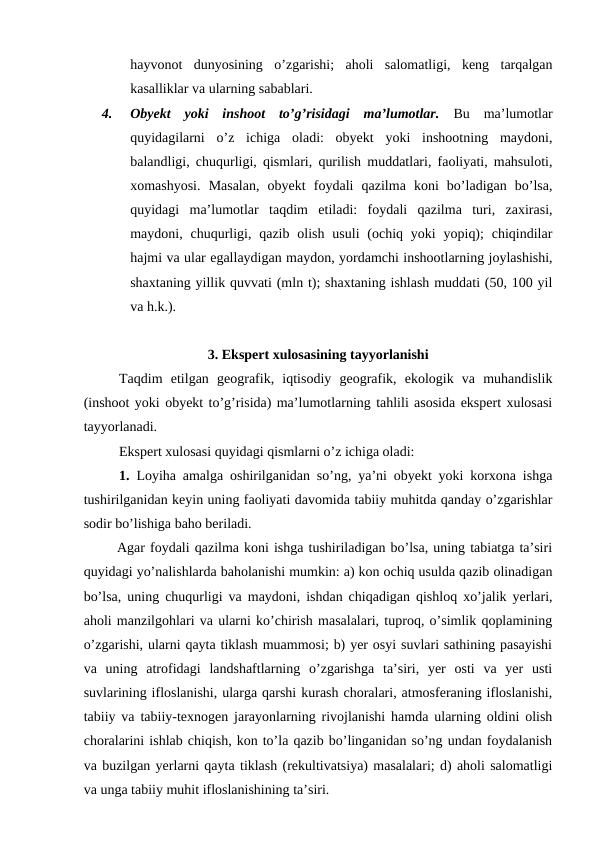 hayvonot  dunyosining  o’zgarishi;  aholi  salomatligi,  keng  tarqalgan
kasalliklar va ularning sabablari.
4.
Obyekt  yoki  inshoot  to’g’risidagi  ma’lumotlar. Bu  ma’lumotlar
quyidagilarni  o’z  ichiga  oladi:  obyekt  yoki  inshootning  maydoni,
balandligi, chuqurligi, qismlari, qurilish muddatlari, faoliyati, mahsuloti,
xomashyosi.  Masalan,  obyekt  foydali  qazilma  koni  bo’ladigan  bo’lsa,
quyidagi  ma’lumotlar  taqdim  etiladi:  foydali  qazilma  turi,  zaxirasi,
maydoni, chuqurligi,  qazib  olish  usuli  (ochiq yoki  yopiq);  chiqindilar
hajmi va ular egallaydigan maydon, yordamchi inshootlarning joylashishi,
shaxtaning yillik quvvati (mln t); shaxtaning ishlash muddati (50, 100 yil
va h.k.).
3. Ekspert xulosasining tayyorlanishi
Taqdim  etilgan  geografik,  iqtisodiy  geografik,  ekologik  va  muhandislik
(inshoot yoki obyekt to’g’risida) ma’lumotlarning tahlili asosida ekspert xulosasi
tayyorlanadi.
Ekspert xulosasi quyidagi qismlarni o’z ichiga oladi:
1. Loyiha amalga oshirilganidan so’ng, ya’ni obyekt yoki korxona ishga
tushirilganidan keyin uning faoliyati davomida tabiiy muhitda qanday o’zgarishlar
sodir bo’lishiga baho beriladi.
 Agar foydali qazilma koni ishga tushiriladigan bo’lsa, uning tabiatga ta’siri
quyidagi yo’nalishlarda baholanishi mumkin: a) kon ochiq usulda qazib olinadigan
bo’lsa, uning chuqurligi va maydoni, ishdan chiqadigan qishloq xo’jalik yerlari,
aholi manzilgohlari va ularni ko’chirish masalalari, tuproq, o’simlik qoplamining
o’zgarishi, ularni qayta tiklash muammosi; b) yer osyi suvlari sathining pasayishi
va  uning  atrofidagi  landshaftlarning  o’zgarishga  ta’siri,  yer  osti  va  yer  usti
suvlarining ifloslanishi, ularga qarshi kurash choralari, atmosferaning ifloslanishi,
tabiiy va tabiiy-texnogen jarayonlarning rivojlanishi hamda ularning oldini olish
choralarini ishlab chiqish, kon to’la qazib bo’linganidan so’ng undan foydalanish
va buzilgan yerlarni qayta tiklash (rekultivatsiya) masalalari; d) aholi salomatligi
va unga tabiiy muhit ifloslanishining ta’siri.

