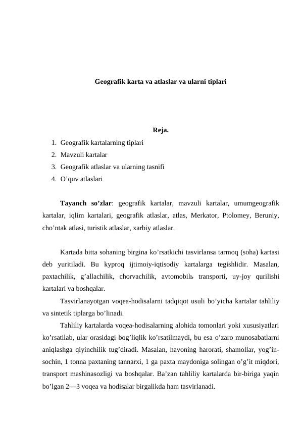 Geografik karta va atlaslar va ularni tiplari
Reja.
1. Geografik kartalarning tiplari
2. Mavzuli kartalar
3. Geografik atlaslar va ularning tasnifi
4. O’quv atlaslari
Tayanch  so’zlar:  geografik  kartalar,  mavzuli  kartalar,  umumgeografik
kartalar, iqlim kartalari, geografik atlaslar, atlas, Merkator, Ptolomey, Beruniy,
cho’ntak atlasi, turistik atlaslar, xarbiy atlaslar.
Kartada bitta sohaning birgina ko’rsatkichi tasvirlansa tarmoq (soha) kartasi
deb  yuritiladi.  Bu  kyproq  ijtimoiy-iqtisodiy  kartalarga  tegishlidir.  Masalan,
paxtachilik,  g’allachilik,  chorvachilik,  avtomobilь  transporti,  uy-joy  qurilishi
kartalari va boshqalar. 
Tasvirlanayotgan voqea-hodisalarni tadqiqot usuli bo’yicha kartalar tahliliy
va sintetik tiplarga bo’linadi.
Tahliliy kartalarda voqea-hodisalarning alohida tomonlari yoki xususiyatlari
ko’rsatilab, ular orasidagi bog’liqlik ko’rsatilmaydi, bu esa o’zaro munosabatlarni
aniqlashga qiyinchilik tug’diradi.  Masalan, havoning harorati, shamollar, yog’in-
sochin, 1 tonna paxtaning tannarxi, 1 ga paxta maydoniga solingan o’g’it miqdori,
transport mashinasozligi va boshqalar. Ba’zan tahliliy kartalarda bir-biriga yaqin
bo’lgan 2—3 voqea va hodisalar birgalikda ham tasvirlanadi. 
