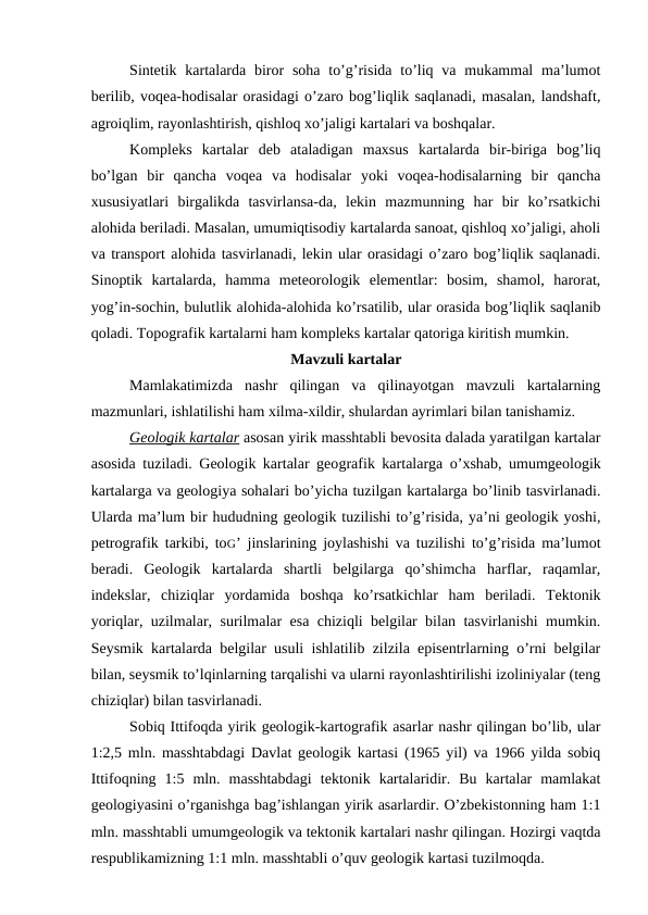 Sintetik kartalarda  biror  soha to’g’risida  to’liq va  mukammal  ma’lumot
berilib, voqea-hodisalar orasidagi o’zaro bog’liqlik saqlanadi, masalan, landshaft,
agroiqlim, rayonlashtirish, qishloq xo’jaligi kartalari va boshqalar.
Kompleks  kartalar  deb  ataladigan  maxsus  kartalarda  bir-biriga  bog’liq
bo’lgan  bir  qancha  voqea  va  hodisalar  yoki  voqea-hodisalarning  bir  qancha
xususiyatlari  birgalikda  tasvirlansa-da,  lekin  mazmunning  har  bir  ko’rsatkichi
alohida beriladi. Masalan, umumiqtisodiy kartalarda sanoat, qishloq xo’jaligi, aholi
va transport alohida tasvirlanadi, lekin ular orasidagi o’zaro bog’liqlik saqlanadi.
Sinoptik  kartalarda,  hamma  meteorologik  elementlar:  bosim,  shamol,  harorat,
yog’in-sochin, bulutlik alohida-alohida ko’rsatilib, ular orasida bog’liqlik saqlanib
qoladi. Topografik kartalarni ham kompleks kartalar qatoriga kiritish mumkin.
Mavzuli kartalar
Mamlakatimizda  nashr  qilingan  va  qilinayotgan  mavzuli  kartalarning
mazmunlari, ishlatilishi ham xilma-xildir, shulardan ayrimlari bilan tanishamiz.
Geologik kartalar asosan yirik masshtabli bevosita dalada yaratilgan kartalar
asosida tuziladi. Geologik kartalar geografik kartalarga o’xshab, umumgeologik
kartalarga va geologiya sohalari bo’yicha tuzilgan kartalarga bo’linib tasvirlanadi.
Ularda ma’lum bir hududning geologik tuzilishi to’g’risida, ya’ni geologik yoshi,
petrografik tarkibi, toG’  jinslarining joylashishi va tuzilishi to’g’risida ma’lumot
beradi.  Geologik  kartalarda  shartli  belgilarga  qo’shimcha  harflar,  raqamlar,
indekslar,  chiziqlar  yordamida  boshqa  ko’rsatkichlar  ham  beriladi.  Tektonik
yoriqlar, uzilmalar, surilmalar esa chiziqli belgilar bilan tasvirlanishi mumkin.
Seysmik kartalarda belgilar usuli ishlatilib zilzila episentrlarning o’rni belgilar
bilan, seysmik to’lqinlarning tarqalishi va ularni rayonlashtirilishi izoliniyalar (teng
chiziqlar) bilan tasvirlanadi. 
Sobiq Ittifoqda yirik geologik-kartografik asarlar nashr qilingan bo’lib, ular
1:2,5 mln. masshtabdagi  Davlat geologik kartasi (1965 yil) va 1966 yilda sobiq
Ittifoqning  1:5  mln.  masshtabdagi  tektonik  kartalaridir.  Bu  kartalar  mamlakat
geologiyasini o’rganishga bag’ishlangan yirik asarlardir. O’zbekistonning ham 1:1
mln. masshtabli umumgeologik va tektonik kartalari nashr qilingan. Hozirgi vaqtda
respublikamizning 1:1 mln. masshtabli o’quv geologik kartasi tuzilmoqda.
