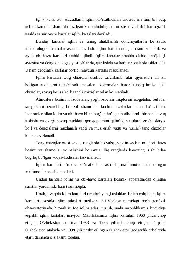 Iqlim kartalari. Hududlarni iqlim ko’rsatkichlari asosida ma’lum bir vaqt
uchun kameral sharoitda tuzilgan va hududning iqlim xususiyatlarini kartografik
usulda tasvirlovchi kartalar iqlim kartalari deyiladi.
Bunday  kartalar  iqlim  va  uning  shakllanish  qonuniyatlarini  ko’rsatib,
meteorologik manbalar asosida tuziladi. Iqlim kartalarining asosini kundalik va
oylik obi-havo kartalari tashkil qiladi. Iqlim kartalar amalda qishloq xo’jaligi,
aviasiya va dengiz navigasiyasi ishlarida, qurilishda va harbiy sohalarda ishlatiladi.
U ham geografik kartalar bo’lib, mavzuli kartalar hisoblanadi.
Iqlim  kartalari  teng chiziqlar  usulida  tasvirlanib,  ular  qiymatlari  bir  xil
bo’lgan nuqtalarni tutashtiradi, masalan, izotermalar, harorati issiq bo’lsa qizil
chiziqlar, sovuq bo’lsa ko’k rangli chiziqlar bilan ko’rsatiladi.
Atmosfera bosimini izobatalar, yog’in-sochin miqdorini izogetalar, bulutlar
tarqalishini  izoneflar,  bir  xil  shamollar  kuchini  izotaxlar  bilan  ko’rsatiladi.
Izoxronlar bilan iqlim va obi-havo bilan bog’liq bo’lgan hodisalarni (birinchi sovuq
tushishi va oxirgi sovuq muddati, qor qoplamini qalinligi va ularni erishi, daryo,
ko’l va dengizlarni muzlanish vaqti va muz erish vaqti va h.z.lar) teng chiziqlar
bilan tasvirlanadi.
Teng chiziqlar orasi sovuq ranglarda bo’yalsa, yog’in-sochin miqdori, havo
bosimi va shamollar yo’nalishini ko’ramiz. Iliq ranglarda havoning isishi bilan
bog’liq bo’lgan voqea-hodisalar tasvirlanadi.
Iqlim  kartalari  o’rtacha ko’rsatkichlar  asosida,  ma’lumotnomalar  olingan
ma’lumotlar asosida tuziladi.
Undan tashqari iqlim va obi-havo kartalari kosmik apparatlardan olingan
suratlar yordamida ham tuzilmoqda.
Hozirgi vaqtda iqlim kartalari tuzishni yangi uslublari ishlab chiqilgan. Iqlim
kartalari  asosida  iqlim  atlaslari  tuzilgan.  A.I.Voekov  nomidagi  bosh  geofizik
observatoriyada 2 tomli ittifoq iqlim atlasi tuzilib, unda respublikamiz hududiga
tegishli iqlim kartalari mavjud. Mamlakatimiz iqlim kartalari 1963 yilda chop
etilgan  O’zbekiston  atlasida,  1983  va  1985  yillarda  chop  etilgan  2  jildli
O’zbekiston atalsida va 1999 yili nashr qilingan O’zbekiston geogarfik atlaslarida
etarli darajada o’z aksini topgan.
