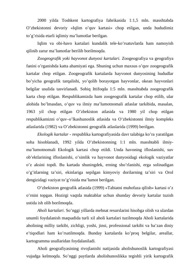 2000  yilda  Toshkent  kartografiya  fabrikasida  1:1,5  mln.  masshtabda
O’zbekistonni  devoriy  «Iqlim  o’quv  kartasi»  chop  etilgan,  unda  hududimiz
to’g’risida etarli iqlimiy ma’lumotlar berilgan.
Iqlim  va  obi-havo  kartalari  kundalik  tele-ko’rsatuvlarda  ham  namoyish
qilinib zarur ma’lumotlar berilib borilmoqda.
Zoogeografik yoki hayvonot dunyosi kartalari. Zoogeografiya va geografiya
fanini o’rganishda katta ahamiyati ega. Shuning uchun maxsus o’quv zoogeografik
kartalar  chop etilgan.  Zoogeografik kartalarda hayvonot  dunyosining  hududlar
bo’yicha geografik tarqalishi, yo’qolib borayotgan hayvonlar, okean hayvonlari
belgilar usulida tasvirlanadi. Sobiq Ittifoqda 1:5 mln. masshtabda zoogeografik
karta chop etilgan. Respublikamizda ham zoogeografik kartalar chop etilib, ular
alohida bo’lmasdan, o’quv va ilmiy ma’lumotnomali atlaslar tarkibida, masalan,
1963  yil  chop  etilgan  O’zbekiston  atlasida  va  1980  yil  chop  etilgan
respublikamizni o’quv–o’lkashunoslik atlasida va O’zbekistonni ilmiy kompleks
atlaslarida (1982) va O’zbekistonni geografik atlaslarida (1999) berilgan.
Ekologik kartalar - respublika kartografiyasida davr talabiga ko’ra yaratilgan
soha  hisoblanadi,  1992  yilda  O’zbekistonning  1:1  mln.  masshtabli  ilmiy-
ma’lumotnomali Ekologik kartasi  chop etildi. Unda havoning ifloslanishi, suv
ob’ektlarining ifloslanishi, o’simlik va hayvonot dunyosidagi ekologik vaziyatlar
o’z aksini topdi. Bu kartada shuningdek, erning sho’rlanishi, erga solinadigan
o’g’itlarning  ta’siri,  ekinlariga  sepilgan  kimyoviy  dorilarning  ta’siri  va  Orol
dengizidagi vaziyat to’g’risida ma’lumot berilgan.
O’zbekiston geografik atlasida (1999) «Tabiatni muhofaza qilish» kartasi o’z
o’rnini topgan. Hozirgi vaqtda maktablar uchun shunday devoriy kartalar tuzish
ustida ish olib borilmoqda.
Aholi kartalari. So’nggi yillarda mehnat resurslarini hisobga olish va ulardan
unumli foydalanish maqsadida turli xil aholi kartalari tuzilmoqda Aholi kartalarida
aholining milliy tarkibi, zichligi, yoshi, jinsi, professional tarkibi va ba’zan diniy
e’tiqodlari  ham  ko’rsatilmoqda.  Bunday  kartalarda  ko’proq  belgilar,  areallar,
kartogramma usullaridan foydalaniladi.
Aholi geografiyasining rivojlanishi natijasida aholishunoslik kartografiyasi
vujudga kelmoqda. So’nggi paytlarda aholishunoslikka tegishli yirik kartografik
