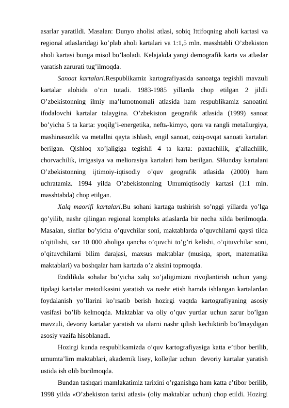 asarlar yaratildi. Masalan: Dunyo aholisi atlasi, sobiq Ittifoqning aholi kartasi va
regional atlaslaridagi ko’plab aholi kartalari va 1:1,5 mln. masshtabli O’zbekiston
aholi kartasi bunga misol bo’laoladi. Kelajakda yangi demografik karta va atlaslar
yaratish zarurati tug’ilmoqda.
Sanoat kartalari.Respublikamiz kartografiyasida sanoatga tegishli mavzuli
kartalar  alohida  o’rin  tutadi.  1983-1985  yillarda  chop  etilgan  2  jildli
O’zbekistonning  ilmiy  ma’lumotnomali  atlasida  ham  respublikamiz  sanoatini
ifodalovchi  kartalar  talaygina.  O’zbekiston  geografik  atlasida  (1999)  sanoat
bo’yicha 5 ta karta: yoqilg’i-energetika, neftь-kimyo, qora va rangli metallurgiya,
mashinasozlik va metallni qayta ishlash, engil sanoat, oziq-ovqat sanoati kartalari
berilgan.  Qishloq  xo’jaligiga  tegishli  4  ta  karta:  paxtachilik,  g’allachilik,
chorvachilik, irrigasiya va meliorasiya kartalari ham berilgan. SHunday kartalani
O’zbekistonning  ijtimoiy-iqtisodiy  o’quv  geografik  atlasida  (2000)  ham
uchratamiz.  1994  yilda  O’zbekistonning  Umumiqtisodiy  kartasi  (1:1  mln.
masshtabda) chop etilgan.
Xalq maorifi kartalari.Bu sohani kartaga tushirish so’nggi yillarda yo’lga
qo’yilib, nashr qilingan regional kompleks atlaslarda bir necha xilda berilmoqda.
Masalan, sinflar bo’yicha o’quvchilar soni, maktablarda o’quvchilarni qaysi tilda
o’qitilishi, xar 10 000 aholiga qancha o’quvchi to’g’ri kelishi, o’qituvchilar soni,
o’qituvchilarni  bilim  darajasi,  maxsus  maktablar  (musiqa,  sport,  matematika
maktablari) va boshqalar ham kartada o’z aksini topmoqda.
Endilikda sohalar bo’yicha xalq xo’jaligimizni rivojlantirish uchun yangi
tipdagi kartalar metodikasini yaratish va nashr etish hamda ishlangan kartalardan
foydalanish  yo’llarini  ko’rsatib  berish  hozirgi  vaqtda  kartografiyaning  asosiy
vasifasi bo’lib kelmoqda. Maktablar va oliy o’quv yurtlar uchun zarur bo’lgan
mavzuli, devoriy kartalar yaratish va ularni nashr qilish kechiktirib bo’lmaydigan
asosiy vazifa hisoblanadi.
Hozirgi kunda respublikamizda o’quv kartografiyasiga katta e’tibor berilib,
umumta’lim maktablari, akademik lisey, kollejlar uchun  devoriy kartalar yaratish
ustida ish olib borilmoqda. 
Bundan tashqari mamlakatimiz tarixini o’rganishga ham katta e’tibor berilib,
1998 yilda «O’zbekiston tarixi atlasi» (oliy maktablar uchun) chop etildi. Hozirgi
