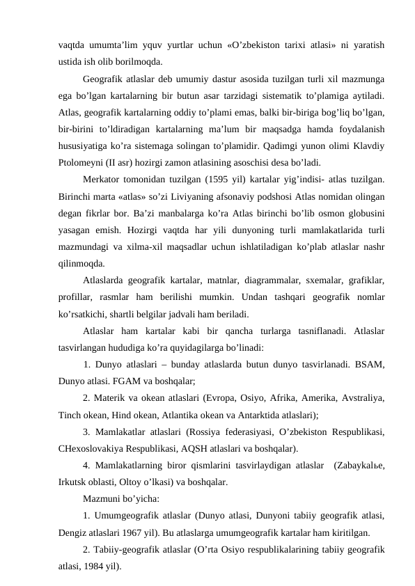 vaqtda umumta’lim yquv yurtlar uchun «O’zbekiston tarixi atlasi» ni yaratish
ustida ish olib borilmoqda. 
Geografik atlaslar deb umumiy dastur asosida tuzilgan turli xil mazmunga
ega bo’lgan kartalarning bir butun asar tarzidagi sistematik to’plamiga aytiladi.
Atlas, geografik kartalarning oddiy to’plami emas, balki bir-biriga bog’liq bo’lgan,
bir-birini  to’ldiradigan  kartalarning  ma’lum  bir  maqsadga  hamda  foydalanish
hususiyatiga ko’ra sistemaga solingan to’plamidir. Qadimgi yunon olimi Klavdiy
Ptolomeyni (II asr) hozirgi zamon atlasining asoschisi desa bo’ladi.
Merkator tomonidan tuzilgan (1595 yil) kartalar yig’indisi- atlas tuzilgan.
Birinchi marta «atlas» so’zi Liviyaning afsonaviy podshosi Atlas nomidan olingan
degan fikrlar bor. Ba’zi manbalarga ko’ra Atlas birinchi bo’lib osmon globusini
yasagan  emish.  Hozirgi  vaqtda  har  yili  dunyoning  turli  mamlakatlarida  turli
mazmundagi va xilma-xil maqsadlar uchun ishlatiladigan ko’plab atlaslar nashr
qilinmoqda.
Atlaslarda geografik kartalar, matnlar, diagrammalar, sxemalar, grafiklar,
profillar,  rasmlar  ham  berilishi  mumkin.  Undan  tashqari  geografik  nomlar
ko’rsatkichi, shartli belgilar jadvali ham beriladi. 
Atlaslar  ham  kartalar  kabi  bir  qancha  turlarga  tasniflanadi.  Atlaslar
tasvirlangan hududiga ko’ra quyidagilarga bo’linadi:
1. Dunyo atlaslari – bunday atlaslarda butun dunyo tasvirlanadi. BSAM,
Dunyo atlasi. FGAM va boshqalar;
2. Materik va okean atlaslari (Evropa, Osiyo, Afrika, Amerika, Avstraliya,
Tinch okean, Hind okean, Atlantika okean va Antarktida atlaslari);
3. Mamlakatlar atlaslari (Rossiya federasiyasi, O’zbekiston Respublikasi,
CHexoslovakiya Respublikasi, AQSH atlaslari va boshqalar).
4. Mamlakatlarning biror qismlarini tasvirlaydigan atlaslar  (Zabaykalьe,
Irkutsk oblasti, Oltoy o’lkasi) va boshqalar.
Mazmuni bo’yicha:
1. Umumgeografik atlaslar (Dunyo atlasi, Dunyoni tabiiy geografik atlasi,
Dengiz atlaslari 1967 yil). Bu atlaslarga umumgeografik kartalar ham kiritilgan.
2. Tabiiy-geografik atlaslar (O’rta Osiyo respublikalarining tabiiy geografik
atlasi, 1984 yil).
