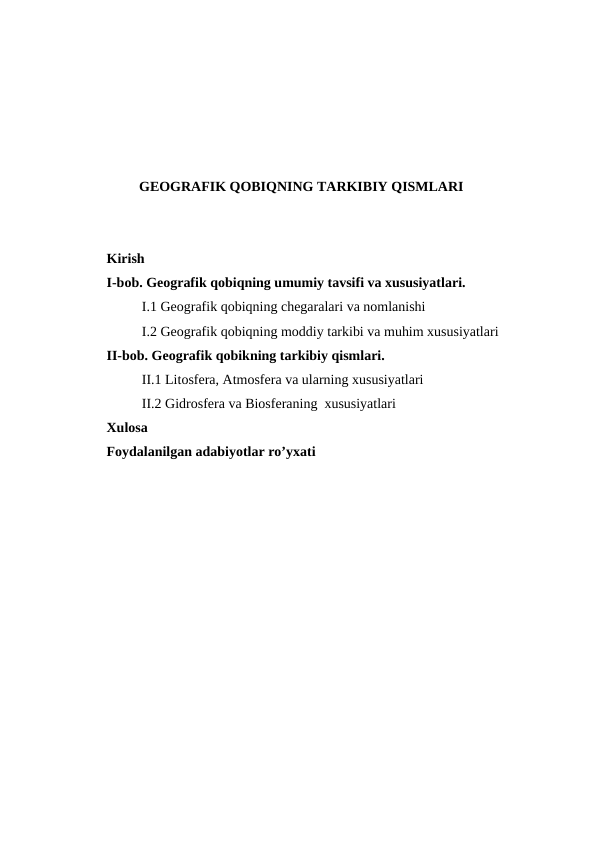 GEOGRAFIK QOBIQNING TARKIBIY QISMLARI
Kirish 
I-bob. Geografik qobiqning umumiy tavsifi va xususiyatlari.
I.1 Geografik qobiqning chegaralari va nomlanishi
I.2 Geografik qobiqning moddiy tarkibi va muhim xususiyatlari
II-bob. Geografik qobikning tarkibiy qismlari. 
II.1 Litosfera, Atmosfera va ularning xususiyatlari
II.2 Gidrosfera va Biosferaning  xususiyatlari 
Xulosa 
Foydalanilgan adabiyotlar ro’yxati
