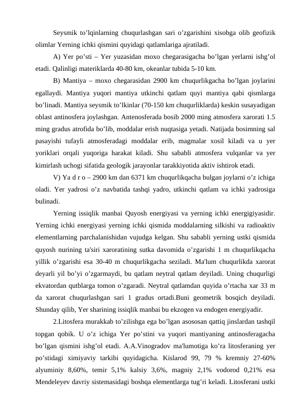 Seysmik to’lqinlarning chuqurlashgan sari o’zgarishini xisobga olib geofizik
olimlar Yerning ichki qismini quyidagi qatlamlariga ajratiladi.
A) Yer po’sti – Yer yuzasidan moxo chegarasigacha bo’lgan yerlarni ishg’ol
etadi. Qalinligi materiklarda 40-80 km, okeanlar tubida 5-10 km.
B) Mantiya – moxo chegarasidan 2900 km chuqurlikgacha bo’lgan joylarini
egallaydi. Mantiya yuqori mantiya utkinchi qatlam quyi mantiya qabi qismlarga
bo’linadi. Mantiya seysmik to’lkinlar (70-150 km chuqurliklarda) keskin susayadigan
oblast antinosfera joylashgan. Antenosferada bosib 2000 ming atmosfera xarorati 1.5
ming gradus atrofida bo’lib, moddalar erish nuqtasiga yetadi. Natijada bosimning sal
pasayishi  tufayli  atmosferadagi  moddalar  erib,  magmalar  xosil  kiladi  va  u  yer
yoriklari orqali yuqoriga harakat kiladi. Shu sababli atmosfera vulqanlar va yer
kimirlash uchogi sifatida geologik jarayonlar tarakkiyotida aktiv ishtirok etadi.
V) Ya d r o – 2900 km dan 6371 km chuqurlikqacha bulgan joylarni o’z ichiga
oladi. Yer yadrosi o’z navbatida tashqi yadro, utkinchi qatlam va ichki yadrosiga
bulinadi.
Yerning issiqlik manbai Quyosh energiyasi va yerning ichki energigiyasidir.
Yerning ichki energiyasi yerning ichki qismida moddalarning silkishi va radioaktiv
elementlarning parchalanishidan vujudga kelgan. Shu sababli yerning ustki qismida
quyosh nurining ta'siri xaroratining sutka davomida o’zgarishi 1 m chuqurlikqacha
yillik o’zgarishi esa 30-40 m chuqurlikgacha seziladi. Ma'lum chuqurlikda xarorat
deyarli yil bo’yi o’zgarmaydi, bu qatlam neytral qatlam deyiladi. Uning chuqurligi
ekvatordan qutblarga tomon o’zgaradi. Neytral qatlamdan quyida o’rtacha xar 33 m
da xarorat  chuqurlashgan  sari  1  gradus  ortadi.Buni  geometrik bosqich  deyiladi.
Shunday qilib, Yer sharining issiqlik manbai bu ekzogen va endogen energiyadir.
2.Litosfera murakkab to’zilishga ega bo’lgan asososan qattiq jinslardan tashqil
topgan qobik. U o’z ichiga Yer po’stini va yuqori mantiyaning antinosferagacha
bo’lgan qismini ishg’ol etadi. A.A.Vinogradov ma'lumotiga ko’ra litosferaning yer
po’stidagi  ximiyaviy  tarkibi  quyidagicha.  Kislarod  99,  79  %  kremniy  27-60%
alyuminiy  8,60%,  temir  5,1%  kalsiy  3,6%,  magniy  2,1%  vodorod  0,21%  esa
Mendeleyev davriy sistemasidagi boshqa elementlarga tug’ri keladi. Litosferani ustki
