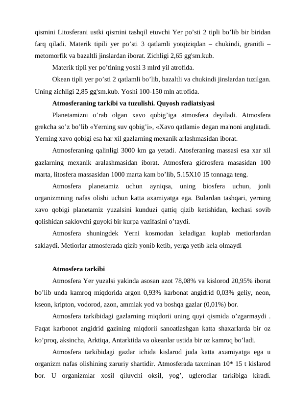 qismini Litosferani ustki qismini tashqil etuvchi Yer po’sti 2 tipli bo’lib bir biridan
farq qiladi. Materik tipili yer po’sti 3 qatlamli yotqiziqdan – chukindi, granitli –
metomorfik va bazaltli jinslardan iborat. Zichligi 2,65 gg'sm.kub.
Materik tipli yer po’tining yoshi 3 mlrd yil atrofida.
Okean tipli yer po’sti 2 qatlamli bo’lib, bazaltli va chukindi jinslardan tuzilgan.
Uning zichligi 2,85 gg'sm.kub. Yoshi 100-150 mln atrofida.
Atmosferaning tarkibi va tuzulishi. Quyosh radiatsiyasi            
Planetamizni  o’rab  olgan  xavo  qobig’iga  atmosfera  deyiladi.  Atmosfera
grekcha so’z bo’lib «Yerning suv qobig’i», «Xavo qatlami» degan ma'noni anglatadi.
Yerning xavo qobigi esa har xil gazlarning mexanik arlashmasidan iborat.
Atmosferaning qalinligi 3000 km ga yetadi. Atosferaning massasi esa xar xil
gazlarning  mexanik  aralashmasidan  iborat.  Atmosfera  gidrosfera  masasidan  100
marta, litosfera massasidan 1000 marta kam bo’lib, 5.15X10 15 tonnaga teng.
Atmosfera  planetamiz  uchun  ayniqsa,  uning  biosfera  uchun,  jonli
organizmning nafas olishi uchun katta axamiyatga ega. Bulardan tashqari, yerning
xavo qobigi planetamiz yuzalsini  kunduzi qattiq qizib ketishidan, kechasi  sovib
qolishidan saklovchi guyoki bir kurpa vazifasini o’taydi.
Atmosfera  shuningdek  Yerni  kosmodan  keladigan  kuplab  metiorlardan
saklaydi. Metiorlar atmosferada qizib yonib ketib, yerga yetib kela olmaydi
Atmosfera tarkibi
Atmosfera Yer yuzalsi yakinda asosan azot 78,08% va kislorod 20,95% iborat
bo’lib unda kamroq miqdorida argon 0,93% karbonat angidrid 0,03% geliy, neon,
kseon, kripton, vodorod, azon, ammiak yod va boshqa gazlar (0,01%) bor.
Atmosfera tarkibidagi gazlarning miqdorii uning quyi qismida o’zgarmaydi .
Faqat karbonot angidrid gazining miqdorii sanoatlashgan katta shaxarlarda bir oz
ko’proq, aksincha, Arktiqa, Antarktida va okeanlar ustida bir oz kamroq bo’ladi.
Atmosfera tarkibidagi  gazlar  ichida kislarod  juda  katta axamiyatga  ega  u
organizm nafas olishining zaruriy shartidir. Atmosferada taxminan 10* 15 t kislarod
bor.  U  organizmlar  xosil  qiluvchi  oksil,  yog’,  uglerodlar  tarkibiga  kiradi.

