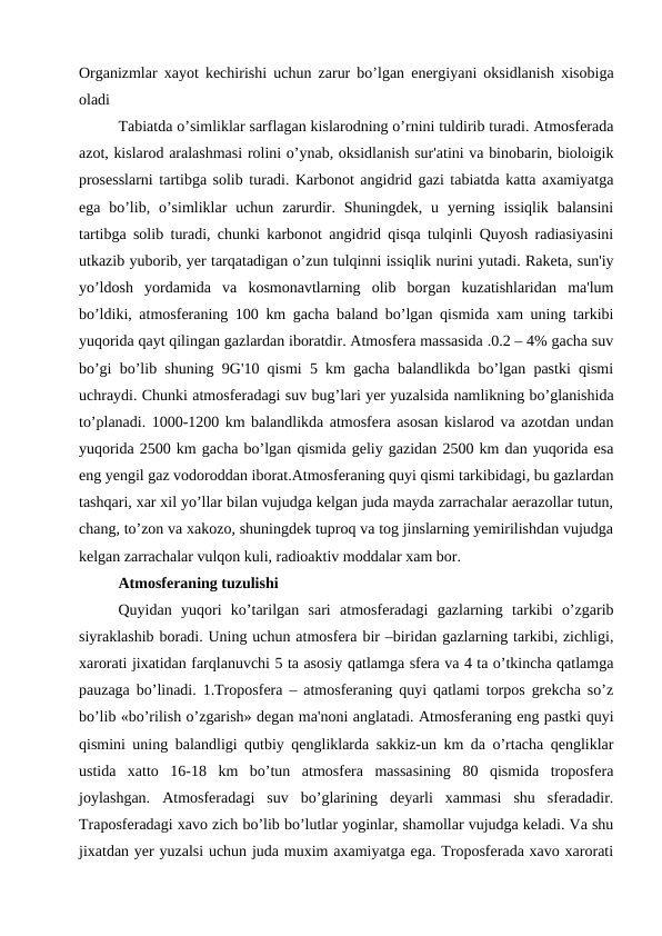 Organizmlar xayot kechirishi uchun zarur bo’lgan energiyani oksidlanish xisobiga
oladi
Tabiatda o’simliklar sarflagan kislarodning o’rnini tuldirib turadi. Atmosferada
azot, kislarod aralashmasi rolini o’ynab, oksidlanish sur'atini va binobarin, bioloigik
prosesslarni tartibga solib turadi. Karbonot angidrid gazi tabiatda katta axamiyatga
ega  bo’lib,  o’simliklar  uchun  zarurdir.  Shuningdek,  u  yerning  issiqlik  balansini
tartibga solib turadi, chunki karbonot angidrid qisqa tulqinli Quyosh radiasiyasini
utkazib yuborib, yer tarqatadigan o’zun tulqinni issiqlik nurini yutadi. Raketa, sun'iy
yo’ldosh  yordamida  va  kosmonavtlarning  olib  borgan  kuzatishlaridan  ma'lum
bo’ldiki, atmosferaning 100 km gacha baland bo’lgan qismida xam uning tarkibi
yuqorida qayt qilingan gazlardan iboratdir. Atmosfera massasida .0.2 – 4% gacha suv
bo’gi bo’lib shuning 9G'10 qismi 5 km gacha balandlikda bo’lgan pastki qismi
uchraydi. Chunki atmosferadagi suv bug’lari yer yuzalsida namlikning bo’glanishida
to’planadi. 1000-1200 km balandlikda atmosfera asosan kislarod va azotdan undan
yuqorida 2500 km gacha bo’lgan qismida geliy gazidan 2500 km dan yuqorida esa
eng yengil gaz vodoroddan iborat.Atmosferaning quyi qismi tarkibidagi, bu gazlardan
tashqari, xar xil yo’llar bilan vujudga kelgan juda mayda zarrachalar aerazollar tutun,
chang, to’zon va xakozo, shuningdek tuproq va tog jinslarning yemirilishdan vujudga
kelgan zarrachalar vulqon kuli, radioaktiv moddalar xam bor.
Atmosferaning tuzulishi
Quyidan  yuqori  ko’tarilgan  sari  atmosferadagi  gazlarning  tarkibi  o’zgarib
siyraklashib boradi. Uning uchun atmosfera bir –biridan gazlarning tarkibi, zichligi,
xarorati jixatidan farqlanuvchi 5 ta asosiy qatlamga sfera va 4 ta o’tkincha qatlamga
pauzaga bo’linadi. 1.Troposfera – atmosferaning quyi qatlami torpos grekcha so’z
bo’lib «bo’rilish o’zgarish» degan ma'noni anglatadi. Atmosferaning eng pastki quyi
qismini uning balandligi qutbiy qengliklarda sakkiz-un km da o’rtacha qengliklar
ustida  xatto  16-18  km  bo’tun  atmosfera  massasining  80  qismida  troposfera
joylashgan.  Atmosferadagi  suv  bo’glarining  deyarli  xammasi  shu  sferadadir.
Traposferadagi xavo zich bo’lib bo’lutlar yoginlar, shamollar vujudga keladi. Va shu
jixatdan yer yuzalsi uchun juda muxim axamiyatga ega. Troposferada xavo xarorati
