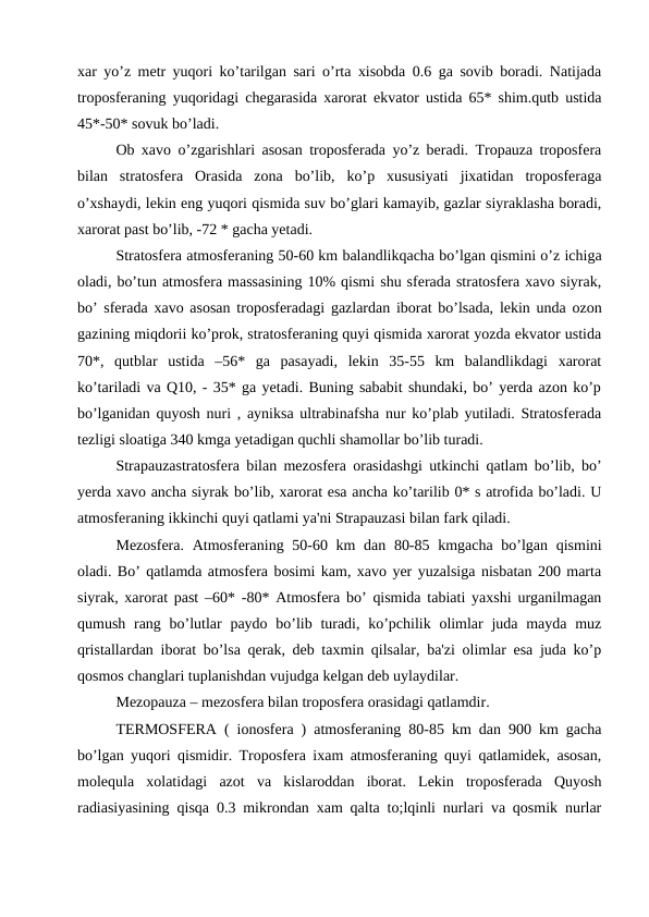 xar yo’z metr yuqori ko’tarilgan sari o’rta xisobda 0.6 ga sovib boradi. Natijada
troposferaning yuqoridagi chegarasida xarorat ekvator ustida 65* shim.qutb ustida
45*-50* sovuk bo’ladi.
Ob xavo o’zgarishlari asosan troposferada yo’z beradi. Tropauza troposfera
bilan  stratosfera  Orasida  zona  bo’lib,  ko’p  xususiyati  jixatidan  troposferaga
o’xshaydi, lekin eng yuqori qismida suv bo’glari kamayib, gazlar siyraklasha boradi,
xarorat past bo’lib, -72 * gacha yetadi. 
Stratosfera atmosferaning 50-60 km balandlikqacha bo’lgan qismini o’z ichiga
oladi, bo’tun atmosfera massasining 10% qismi shu sferada stratosfera xavo siyrak,
bo’ sferada xavo asosan troposferadagi gazlardan iborat bo’lsada, lekin unda ozon
gazining miqdorii ko’prok, stratosferaning quyi qismida xarorat yozda ekvator ustida
70*,  qutblar  ustida  –56*  ga  pasayadi,  lekin  35-55  km  balandlikdagi  xarorat
ko’tariladi va Q10, - 35* ga yetadi. Buning sababit shundaki, bo’ yerda azon ko’p
bo’lganidan quyosh nuri , ayniksa ultrabinafsha nur ko’plab yutiladi. Stratosferada
tezligi sloatiga 340 kmga yetadigan quchli shamollar bo’lib turadi.
Strapauzastratosfera bilan mezosfera orasidashgi utkinchi qatlam bo’lib, bo’
yerda xavo ancha siyrak bo’lib, xarorat esa ancha ko’tarilib 0* s atrofida bo’ladi. U
atmosferaning ikkinchi quyi qatlami ya'ni Strapauzasi bilan fark qiladi. 
Mezosfera. Atmosferaning 50-60 km  dan 80-85 kmgacha bo’lgan qismini
oladi. Bo’ qatlamda atmosfera bosimi kam, xavo yer yuzalsiga nisbatan 200 marta
siyrak, xarorat past –60* -80* Atmosfera bo’ qismida tabiati yaxshi urganilmagan
qumush rang bo’lutlar  paydo bo’lib turadi, ko’pchilik olimlar  juda mayda muz
qristallardan iborat bo’lsa qerak, deb taxmin qilsalar, ba'zi olimlar esa juda ko’p
qosmos changlari tuplanishdan vujudga kelgan deb uylaydilar.
Mezopauza – mezosfera bilan troposfera orasidagi qatlamdir. 
TERMOSFERA ( ionosfera ) atmosferaning 80-85 km dan 900 km gacha
bo’lgan yuqori qismidir. Troposfera ixam atmosferaning quyi qatlamidek, asosan,
molequla  xolatidagi  azot  va  kislaroddan  iborat.  Lekin  troposferada  Quyosh
radiasiyasining qisqa 0.3 mikrondan xam qalta to;lqinli nurlari va qosmik nurlar
