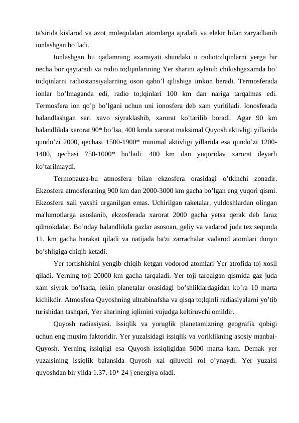 ta'sirida kislarod va azot molequlalari atomlarga ajraladi va elektr bilan zaryadlanib
ionlashgan bo’ladi. 
Ionlashgan bu qatlamning axamiyati shundaki u radioto;lqinlarni yerga bir
necha bor qaytaradi va radio to;lqinlarining Yer sharini aylanib chikishgaxamda bo’
to;lqinlarni radiostansiyalarning oson qabo’l qilishiga imkon beradi. Termosferada
ionlar  bo’lmaganda  edi,  radio  to;lqinlari  100  km  dan  nariga  tarqalmas  edi.
Termosfera ion qo’p bo’lgani uchun uni ionosfera deb xam yuritiladi. Ionosferada
balandlashgan  sari  xavo  siyraklashib,  xarorat  ko’tarilib  boradi.  Agar  90  km
balandlikda xarorat 90* bo’lsa, 400 kmda xarorat maksimal Quyosh aktivligi yillarida
qundo’zi 2000, qechasi 1500-1900* minimal aktivligi yillarida esa qundo’zi 1200-
1400,  qechasi  750-1000*  bo’ladi.  400  km  dan  yuqoridav  xarorat  deyarli
ko’tarilmaydi.
Termopauza-bu  atmosfera  bilan  ekzosfera  orasidagi  o’tkinchi  zonadir.
Ekzosfera atmosferaning 900 km dan 2000-3000 km gacha bo’lgan eng yuqori qismi.
Ekzosfera xali yaxshi urganilgan emas. Uchirilgan raketalar, yuldoshlardan olingan
ma'lumotlarga asoslanib,  ekzosferada  xarorat  2000 gacha  yetsa  qerak  deb  faraz
qilmokdalar. Bo’nday balandlikda gazlar asosoan, geliy va vadarod juda tez sequnda
11. km gacha harakat qiladi va natijada ba'zi zarrachalar vadarod atomlari dunyo
bo’shligiga chiqib ketadi.
Yer tortishishini yengib chiqib ketgan vodorod atomlari Yer atrofida toj xosil
qiladi. Yerning toji 20000 km gacha tarqaladi. Yer toji tarqalgan qismida gaz juda
xam siyrak bo’lsada, lekin planetalar orasidagi bo’shliklardagidan ko’ra 10 marta
kichikdir. Atmosfera Quyoshning ultrabinafsha va qisqa to;lqinli radiasiyalarni yo’tib
turishidan tashqari, Yer sharining iqlimini vujudga keltiruvchi omildir. 
Quyosh  radiasiyasi.  Issiqlik  va  yoruglik  planetamizning  geografik  qobigi
uchun eng muxim faktoridir. Yer yuzalsidagi issiqlik va yoriklikning asosiy manbai-
Quyosh. Yerning issiqligi esa Quyosh issiqligidan 5000 marta kam. Demak yer
yuzalsining  issiqlik  balansida  Quyosh  xal  qiluvchi  rol  o’ynaydi.  Yer  yuzalsi
quyoshdan bir yilda 1.37. 10* 24 j energiya oladi. 
