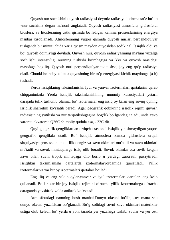 Quyosh nur sochishini quyosh radiasiyasi deymiz radiasiya lotincha so’z bo’lib
«nur sochish» degan ma'noni anglatadi. Quyosh radiasiyasi atmosfera, gidrosfera,
biosfera, va litosferaning ustki qismida bo’ladigan xamma prosesslarining energiya
manbai xisoblanadi. Atmosferaning yuqori qismida quyosh nurlari perpendiqulyar
tushganda bir minut ichida xar 1 qv.sm maydon quyoshdan sodik qal. Issiqlik oldi va
bo’ quyosh doimiyligi deyiladi. Quyosh nuri, quyosh radiasiyasining ma'lum yuzalga
sochilishi  intensivligi nurining tushishi bo’rchagiga va Yer va quyosh orasidagi
masofaga bog’liq. Quyosh nuri perpendiqulyar tik tushsa, joy eng qo’p radiasiya
oladi. Chunki bo’nday xolatda quyoshning bir to’p energiyasi kichik maydonga (a-b)
tushadi.
Yerda issiqlikning taksimlanishi. Iyul va yanvar izotermalari qartalarini qarab
chiqqanimizda  Yerda  issiqlik  taksimlanishining  umumiy  xususiyatlari  yetarli
darajada tulik tushunib olamiz, bo’ izotermalar eng issiq oy bilan eng sovuq oyning
issiqlik sharoitini ko’rsatib beradi. Agar geografik qobikning issiqlik rejimi quyosh
radiasisining yutilishi va nur tarqatilishigagina bog’lik bo’lgandagina edi, unda xavo
xarorati ekvatorda Q26C shimoliy qutbda esa, - 22C dir.
Quyi geografik qengliklardan ortiqcha rasional issiqlik yetishmaydigan yuqori
geografik  qenglikda  utadi.  Bo’  issiqlik  atmosfera  xamda  gidrosfera  orqali
sirqulyasiya prosessida utadi. Ilik dengiz va xavo okimlari mu'tadil va xavo okimlari
mu'tadil va sovuk mintaqalarga issiq olib boradi. Sovuk okimlar esa sovib ketgan
xavo  bilan  suvni  tropik  mintaqaga  olib  borib  u  yerdagi  xaroratni  pasaytiradi.
Issiqlikni  taksimlanishi  qartalarda  izotermalaryordamida  qursatiladi.  Yillik
izotermalar va xar bir oy izotermalari qartalari bo’ladi.
Eng iliq va eng salqin oylar-yanvar va iyul izotermalari qartalari eng ko’p
qullanadi. Bo’lar xar bir joy issiqlik rejimini o’rtacha yillik izotermalarga o’rtacha
qaraganda yaxshirok xolda anikrok ko’rsatadi
Atmosferadagi namning bosh manbai-Dunyo okeani bo’lib, suv mana shu
dunyo okeani yuzalsidan bo’glanadi. Bo’g xolidagi suvni xavo okimlari materiklar
ustiga okib keladi, bo’ yerda u yoni tarzida yer yuzalsiga tushib, suvlar va yer osti

