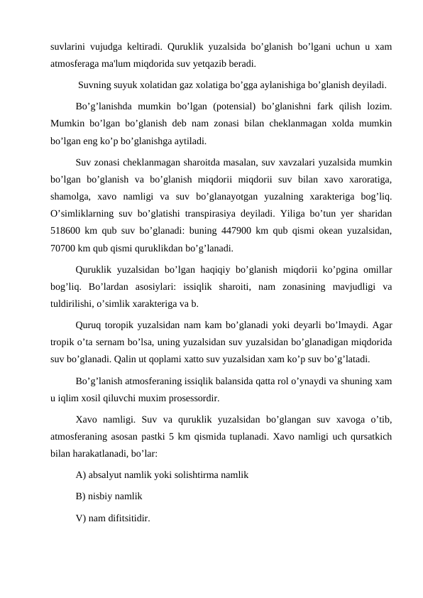 suvlarini vujudga keltiradi. Quruklik yuzalsida bo’glanish bo’lgani uchun u xam
atmosferaga ma'lum miqdorida suv yetqazib beradi.
 Suvning suyuk xolatidan gaz xolatiga bo’gga aylanishiga bo’glanish deyiladi.
Bo’g’lanishda  mumkin  bo’lgan  (potensial)  bo’glanishni  fark  qilish  lozim.
Mumkin bo’lgan bo’glanish deb nam zonasi bilan cheklanmagan xolda mumkin
bo’lgan eng ko’p bo’glanishga aytiladi.
Suv zonasi cheklanmagan sharoitda masalan, suv xavzalari yuzalsida mumkin
bo’lgan  bo’glanish  va  bo’glanish  miqdorii  miqdorii  suv  bilan  xavo  xaroratiga,
shamolga,  xavo  namligi  va  suv  bo’glanayotgan  yuzalning  xarakteriga  bog’liq.
O’simliklarning suv bo’glatishi transpirasiya deyiladi. Yiliga bo’tun yer sharidan
518600 km qub suv bo’glanadi: buning 447900 km qub qismi okean yuzalsidan,
70700 km qub qismi quruklikdan bo’g’lanadi.
Quruklik yuzalsidan bo’lgan haqiqiy bo’glanish miqdorii ko’pgina omillar
bog’liq.  Bo’lardan  asosiylari:  issiqlik  sharoiti,  nam  zonasining  mavjudligi  va
tuldirilishi, o’simlik xarakteriga va b.
Quruq toropik yuzalsidan nam kam bo’glanadi yoki deyarli bo’lmaydi. Agar
tropik o’ta sernam bo’lsa, uning yuzalsidan suv yuzalsidan bo’glanadigan miqdorida
suv bo’glanadi. Qalin ut qoplami xatto suv yuzalsidan xam ko’p suv bo’g’latadi.
Bo’g’lanish atmosferaning issiqlik balansida qatta rol o’ynaydi va shuning xam
u iqlim xosil qiluvchi muxim prosessordir.
Xavo  namligi.  Suv  va  quruklik  yuzalsidan  bo’glangan  suv  xavoga  o’tib,
atmosferaning asosan pastki 5 km qismida tuplanadi. Xavo namligi uch qursatkich
bilan harakatlanadi, bo’lar:
A) absalyut namlik yoki solishtirma namlik
B) nisbiy namlik
V) nam difitsitidir.
