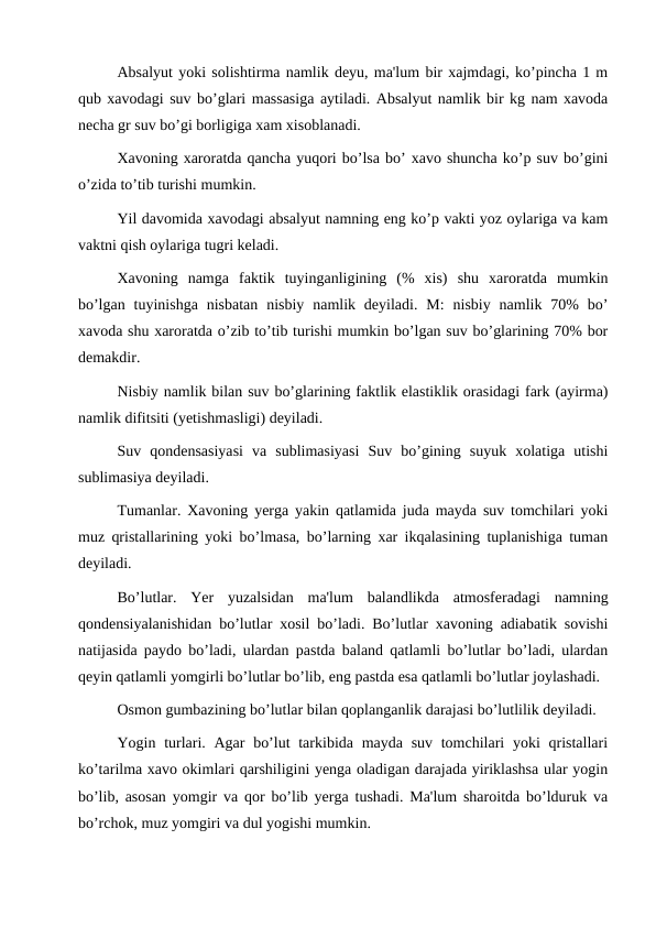 Absalyut yoki solishtirma namlik deyu, ma'lum bir xajmdagi, ko’pincha 1 m
qub xavodagi suv bo’glari massasiga aytiladi. Absalyut namlik bir kg nam xavoda
necha gr suv bo’gi borligiga xam xisoblanadi.
Xavoning xaroratda qancha yuqori bo’lsa bo’ xavo shuncha ko’p suv bo’gini
o’zida to’tib turishi mumkin.
Yil davomida xavodagi absalyut namning eng ko’p vakti yoz oylariga va kam
vaktni qish oylariga tugri keladi.
Xavoning  namga  faktik  tuyinganligining  (%  xis)  shu  xaroratda  mumkin
bo’lgan  tuyinishga  nisbatan  nisbiy  namlik deyiladi.  M:  nisbiy  namlik 70%  bo’
xavoda shu xaroratda o’zib to’tib turishi mumkin bo’lgan suv bo’glarining 70% bor
demakdir.
Nisbiy namlik bilan suv bo’glarining faktlik elastiklik orasidagi fark (ayirma)
namlik difitsiti (yetishmasligi) deyiladi.
Suv  qondensasiyasi  va  sublimasiyasi  Suv  bo’gining  suyuk  xolatiga  utishi
sublimasiya deyiladi.
Tumanlar. Xavoning yerga yakin qatlamida juda mayda suv tomchilari yoki
muz qristallarining yoki bo’lmasa, bo’larning xar ikqalasining tuplanishiga tuman
deyiladi.
Bo’lutlar.  Yer  yuzalsidan  ma'lum  balandlikda  atmosferadagi  namning
qondensiyalanishidan bo’lutlar xosil bo’ladi. Bo’lutlar xavoning adiabatik sovishi
natijasida paydo bo’ladi, ulardan pastda baland qatlamli bo’lutlar bo’ladi, ulardan
qeyin qatlamli yomgirli bo’lutlar bo’lib, eng pastda esa qatlamli bo’lutlar joylashadi.
Osmon gumbazining bo’lutlar bilan qoplanganlik darajasi bo’lutlilik deyiladi.
Yogin turlari. Agar  bo’lut  tarkibida mayda suv  tomchilari  yoki  qristallari
ko’tarilma xavo okimlari qarshiligini yenga oladigan darajada yiriklashsa ular yogin
bo’lib, asosan yomgir va qor bo’lib yerga tushadi. Ma'lum sharoitda bo’lduruk va
bo’rchok, muz yomgiri va dul yogishi mumkin.
