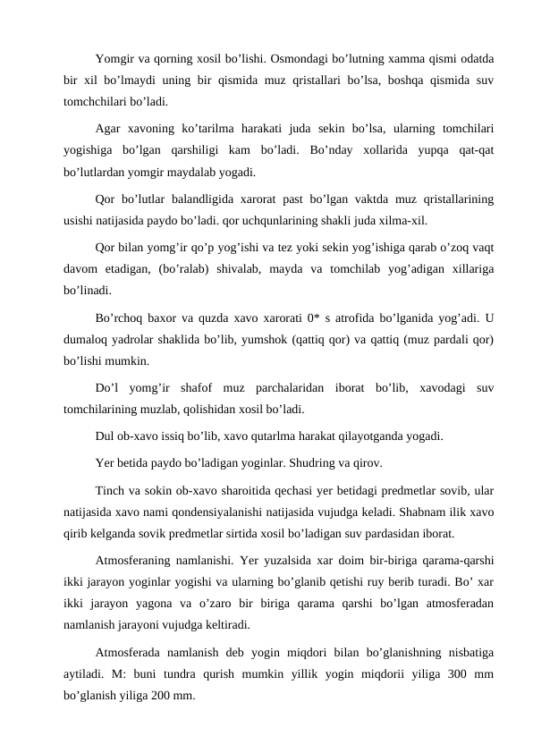 Yomgir va qorning xosil bo’lishi. Osmondagi bo’lutning xamma qismi odatda
bir xil bo’lmaydi uning bir qismida muz qristallari bo’lsa, boshqa qismida suv
tomchchilari bo’ladi.
Agar  xavoning  ko’tarilma  harakati  juda  sekin  bo’lsa,  ularning  tomchilari
yogishiga  bo’lgan  qarshiligi  kam  bo’ladi.  Bo’nday  xollarida  yupqa  qat-qat
bo’lutlardan yomgir maydalab yogadi.
Qor  bo’lutlar  balandligida xarorat  past  bo’lgan vaktda  muz qristallarining
usishi natijasida paydo bo’ladi. qor uchqunlarining shakli juda xilma-xil.
Qor bilan yomg’ir qo’p yog’ishi va tez yoki sekin yog’ishiga qarab o’zoq vaqt
davom  etadigan,  (bo’ralab)  shivalab,  mayda  va  tomchilab  yog’adigan  xillariga
bo’linadi.
Bo’rchoq baxor va quzda xavo xarorati 0* s atrofida bo’lganida yog’adi. U
dumaloq yadrolar shaklida bo’lib, yumshok (qattiq qor) va qattiq (muz pardali qor)
bo’lishi mumkin.
Do’l  yomg’ir  shafof  muz  parchalaridan  iborat  bo’lib,  xavodagi  suv
tomchilarining muzlab, qolishidan xosil bo’ladi.
Dul ob-xavo issiq bo’lib, xavo qutarlma harakat qilayotganda yogadi.
Yer betida paydo bo’ladigan yoginlar. Shudring va qirov.
Tinch va sokin ob-xavo sharoitida qechasi yer betidagi predmetlar sovib, ular
natijasida xavo nami qondensiyalanishi natijasida vujudga keladi. Shabnam ilik xavo
qirib kelganda sovik predmetlar sirtida xosil bo’ladigan suv pardasidan iborat.
Atmosferaning namlanishi. Yer yuzalsida xar doim bir-biriga qarama-qarshi
ikki jarayon yoginlar yogishi va ularning bo’glanib qetishi ruy berib turadi. Bo’ xar
ikki  jarayon  yagona  va  o’zaro  bir  biriga  qarama  qarshi  bo’lgan  atmosferadan
namlanish jarayoni vujudga keltiradi.
Atmosferada  namlanish  deb  yogin  miqdori  bilan  bo’glanishning  nisbatiga
aytiladi.  M:  buni  tundra  qurish  mumkin  yillik  yogin  miqdorii  yiliga  300  mm
bo’glanish yiliga 200 mm.

