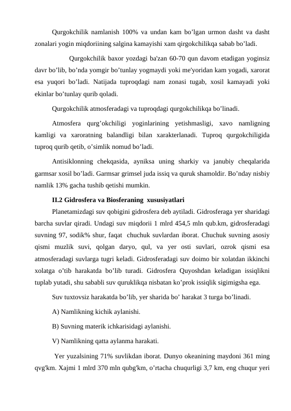 Qurgokchilik namlanish 100% va undan kam bo’lgan urmon dasht va dasht
zonalari yogin miqdoriining salgina kamayishi xam qirgokchilikqa sabab bo’ladi.
Qurgokchilik baxor yozdagi ba'zan 60-70 qun davom etadigan yoginsiz
davr bo’lib, bo’nda yomgir bo’tunlay yogmaydi yoki me'yoridan kam yogadi, xarorat
esa yuqori bo’ladi. Natijada tuproqdagi nam zonasi tugab, xosil kamayadi yoki
ekinlar bo’tunlay qurib qoladi.
Qurgokchilik atmosferadagi va tuproqdagi qurgokchilikqa bo’linadi.
Atmosfera  qurg’okchiligi  yoginlarining  yetishmasligi,  xavo  namligning
kamligi  va  xaroratning  balandligi  bilan  xarakterlanadi.  Tuproq  qurgokchiligida
tuproq qurib qetib, o’simlik nomud bo’ladi.
Antisiklonning  chekqasida,  ayniksa  uning  sharkiy  va  janubiy  cheqalarida
garmsar xosil bo’ladi. Garmsar grimsel juda issiq va quruk shamoldir. Bo’nday nisbiy
namlik 13% gacha tushib qetishi mumkin. 
II.2 Gidrosfera va Biosferaning  xususiyatlari
Planetamizdagi suv qobigini gidrosfera deb aytiladi. Gidrosferaga yer sharidagi
barcha suvlar qiradi. Undagi suv miqdorii 1 mlrd 454,5 mln qub.km, gidrosferadagi
suvning 97, sodik% shur, faqat  chuchuk suvlardan iborat. Chuchuk suvning asosiy
qismi  muzlik  suvi,  qolgan  daryo,  qul,  va  yer  osti  suvlari,  ozrok  qismi  esa
atmosferadagi suvlarga tugri keladi. Gidrosferadagi suv doimo bir xolatdan ikkinchi
xolatga o’tib harakatda bo’lib turadi. Gidrosfera Quyoshdan keladigan issiqlikni
tuplab yutadi, shu sababli suv quruklikqa nisbatan ko’prok issiqlik sigimigsha ega.
Suv tuxtovsiz harakatda bo’lib, yer sharida bo’ harakat 3 turga bo’linadi.
A) Namlikning kichik aylanishi.
B) Suvning materik ichkarisidagi aylanishi.
V) Namlikning qatta aylanma harakati.
 Yer yuzalsining 71% suvlikdan iborat. Dunyo okeanining maydoni 361 ming
qvg'km. Xajmi 1 mlrd 370 mln qubg'km, o’rtacha chuqurligi 3,7 km, eng chuqur yeri
