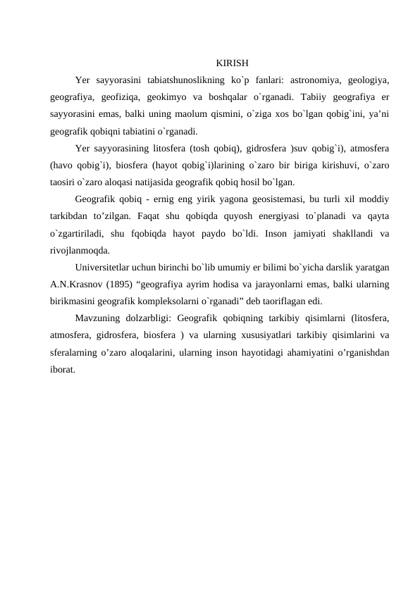KIRISH
Yer  sayyorasini  tabiatshunoslikning  ko`p  fanlari:  astronomiya,  geologiya,
geografiya,  geofiziqa,  geokimyo  va  boshqalar  o`rganadi.  Tabiiy  geografiya  er
sayyorasini emas, balki uning maolum qismini, o`ziga xos bo`lgan qobig`ini, ya’ni
geografik qobiqni tabiatini o`rganadi. 
Yer sayyorasining litosfera (tosh qobiq), gidrosfera )suv qobig`i), atmosfera
(havo qobig`i), biosfera (hayot qobig`i)larining o`zaro bir biriga kirishuvi, o`zaro
taosiri o`zaro aloqasi natijasida geografik qobiq hosil bo`lgan.
Geografik qobiq - ernig eng yirik yagona geosistemasi, bu turli xil moddiy
tarkibdan  to’zilgan.  Faqat  shu  qobiqda  quyosh  energiyasi  to`planadi  va  qayta
o`zgartiriladi,  shu  fqobiqda  hayot  paydo  bo`ldi.  Inson  jamiyati  shakllandi  va
rivojlanmoqda.
Universitetlar uchun birinchi bo`lib umumiy er bilimi bo`yicha darslik yaratgan
A.N.Krasnov (1895) “geografiya ayrim hodisa va jarayonlarni emas, balki ularning
birikmasini geografik kompleksolarni o`rganadi” deb taoriflagan edi.
Mavzuning  dolzarbligi:  Geografik  qobiqning  tarkibiy  qisimlarni  (litosfera,
atmosfera, gidrosfera, biosfera ) va ularning xususiyatlari tarkibiy qisimlarini va
sferalarning o’zaro aloqalarini, ularning inson hayotidagi ahamiyatini o’rganishdan
iborat.
