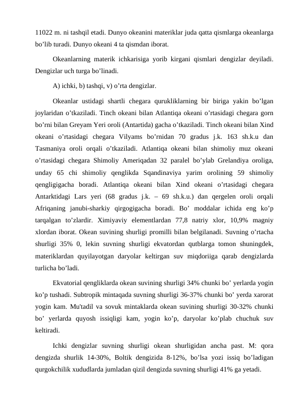 11022 m. ni tashqil etadi. Dunyo okeanini materiklar juda qatta qismlarga okeanlarga
bo’lib turadi. Dunyo okeani 4 ta qismdan iborat.
Okeanlarning materik ichkarisiga yorib kirgani qismlari dengizlar deyiladi.
Dengizlar uch turga bo’linadi.
A) ichki, b) tashqi, v) o’rta dengizlar.
Okeanlar  ustidagi  shartli  chegara  qurukliklarning bir  biriga  yakin  bo’lgan
joylaridan o’tkaziladi. Tinch okeani bilan Atlantiqa okeani o’rtasidagi chegara gorn
bo’rni bilan Greyam Yeri oroli (Antartida) gacha o’tkaziladi. Tinch okeani bilan Xind
okeani  o’rtasidagi  chegara  Vilyams  bo’rnidan  70  gradus  j.k.  163  sh.k.u  dan
Tasmaniya  oroli  orqali  o’tkaziladi. Atlantiqa okeani  bilan shimoliy muz okeani
o’rtasidagi chegara Shimoliy Ameriqadan 32 paralel bo’ylab Grelandiya oroliga,
unday  65  chi  shimoliy  qenglikda  Sqandinaviya  yarim  orolining  59  shimoliy
qengligigacha  boradi.  Atlantiqa  okeani  bilan  Xind  okeani  o’rtasidagi  chegara
Antarktidagi  Lars  yeri  (68  gradus  j.k.  –  69  sh.k.u.)  dan  qergelen  oroli  orqali
Afriqaning  janubi-sharkiy  qirgogigacha  boradi.  Bo’  moddalar  ichida  eng  ko’p
tarqalgan  to’zlardir.  Ximiyaviy  elementlardan  77,8  natriy  xlor,  10,9%  magniy
xlordan iborat. Okean suvining shurligi promilli bilan belgilanadi. Suvning o’rtacha
shurligi 35% 0, lekin suvning shurligi ekvatordan qutblarga tomon shuningdek,
materiklardan  quyilayotgan  daryolar  keltirgan  suv  miqdoriiga  qarab  dengizlarda
turlicha bo’ladi.
Ekvatorial qengliklarda okean suvining shurligi 34% chunki bo’ yerlarda yogin
ko’p tushadi. Subtropik mintaqada suvning shurligi 36-37% chunki bo’ yerda xarorat
yogin kam. Mu'tadil va sovuk mintaklarda okean suvining shurligi 30-32% chunki
bo’  yerlarda  quyosh  issiqligi  kam,  yogin  ko’p,  daryolar  ko’plab  chuchuk  suv
keltiradi.
Ichki  dengizlar  suvning  shurligi  okean  shurligidan  ancha  past.  M:  qora
dengizda  shurlik  14-30%,  Boltik  dengizida  8-12%, bo’lsa  yozi  issiq  bo’ladigan
qurgokchilik xududlarda jumladan qizil dengizda suvning shurligi 41% ga yetadi.
