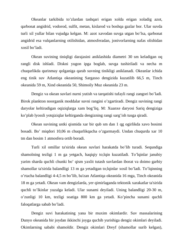 Okeanlar  tarkibida  to’zlardan  tashqari  erigan  xolda  erigan  xoladig  azot,
qarbonat angidrid, vodorod, sulfit, metan, kislarod va boshqa gazlar bor. Ular suvda
turli xil yullar bilan vujudga kelgan. M: azot xavodan suvga utgan bo’lsa, qarbonat
angidrid esa vulqanlarning otilishidan, atmosferadan, jonivorlarning nafas olishidan
xosil bo’ladi.
Okean suvining tiniqligi darajasini aniklashida diametri 30 sm keladigan oq
rangli  disk  ishladi.  Diskni  yugon  ipga  boglab,  suvga  tushiriladi  va  necha  m
chuqurlikda qurinmay qolganiga qarab suvning tinikligi aniklanadi. Okeanlar ichida
eng tinik suv Atlantiqa okeanining Sargasso  dengizida  kuzatilib 66,5 m, Tinch
okeanida 59 m, Xind okeanida 50, Shimoily Muz okeanida 23 m.
Dengiz va okean suvlari nurni yutish va tarqatishi tufayli rangi zangori bo’ladi.
Birok plankton noorganik moddalar suvni rangini o’zgartiradi. Dengiz suvining rangi
daryolar keltiradigan oqiziqlarga xam bog’liq. M: Xuanxe daryosi Sariq dengiziga
ko’plab lyossli yotqiziqlar keltirganda dengizning rangi sarg’ish tusga qiradi.
Okean suvining ustki qismida xar bir qub sm dan 1 qg ogirlikda xavo bosimi
bosadi. Bo’ miqdori 10,06 m chuqurlikqacha o’zgarmaydi. Undan chuqurda xar 10
tm dan bosim 1 atmosfera ortib boradi.
Turli xil omillar ta'sirida okean suvlari harakatda bo’lib turadi. Sequndiga
shamolning tezligi 1 m ga yetgach, haqiqiy to;lqin kuzatiladi. To’lqinlar janubiy
yarim sharda quchli chunki bo’ qism yaxlit tutash suvlardan iborat va doimo garbiy
shamollar ta'sirida balandligi 13 m ga yetadigan to;lqinlar xosil bo’ladi. To’lqinning
o’rtacha balandligi 4-4,5 m bo’lib, ba'zan Atlantiqa okeanida 16 mga, Tinch okeanida
18 m ga yetadi. Okean vam dengizlarda, yer qimirlaganda tektonik xarakatlar ta'sirida
quchli to’lkinlar yuzalga keladi. Ular sunami deyiladi. Uning balandligi 20-30 m,
o’zunligi  10  km,  tezligi  soatiga  800  km  ga  yetadi.  Ko’pincha  sunami  quchli
faloqatlarga sabab bo’ladi.
Dengiz  suvi  harakatining  yana  bir  muxim  okimlardir.  Suv  massalarining
Dunyo okeanida bir joydan ikkinchi joyga quchib yurishiga dengiz okimlari deyiladi.
Okimlarning sababi  shamoldir. Dengiz okimlari Dreyf (shamollar surib kelgan),
