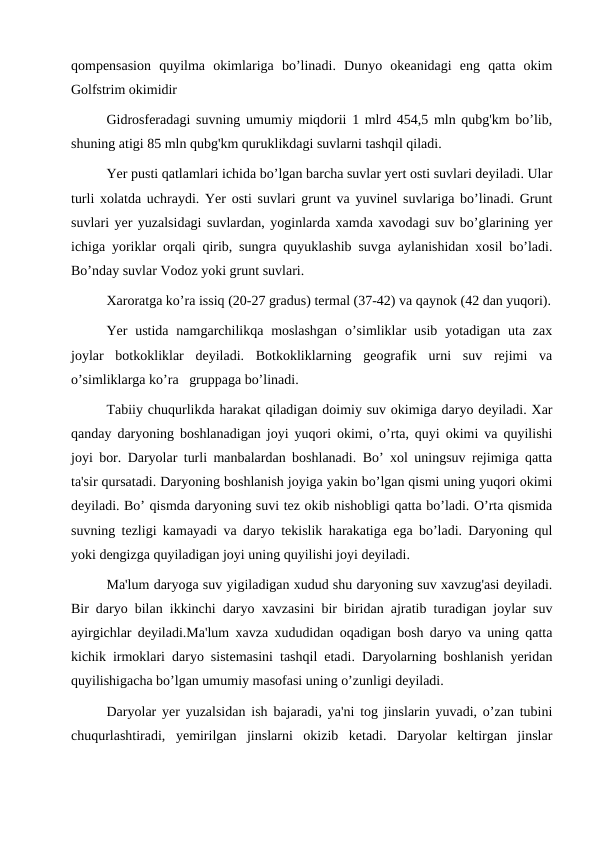qompensasion  quyilma  okimlariga  bo’linadi.  Dunyo  okeanidagi  eng  qatta  okim
Golfstrim okimidir
Gidrosferadagi suvning umumiy miqdorii 1 mlrd 454,5 mln qubg'km bo’lib,
shuning atigi 85 mln qubg'km quruklikdagi suvlarni tashqil qiladi.
Yer pusti qatlamlari ichida bo’lgan barcha suvlar yert osti suvlari deyiladi. Ular
turli xolatda uchraydi. Yer osti suvlari grunt va yuvinel suvlariga bo’linadi. Grunt
suvlari yer yuzalsidagi suvlardan, yoginlarda xamda xavodagi suv bo’glarining yer
ichiga yoriklar orqali qirib, sungra quyuklashib suvga aylanishidan xosil bo’ladi.
Bo’nday suvlar Vodoz yoki grunt suvlari.
Xaroratga ko’ra issiq (20-27 gradus) termal (37-42) va qaynok (42 dan yuqori).
Yer  ustida  namgarchilikqa moslashgan  o’simliklar  usib  yotadigan uta zax
joylar  botkokliklar  deyiladi.  Botkokliklarning  geografik  urni  suv  rejimi  va
o’simliklarga ko’ra   gruppaga bo’linadi.
Tabiiy chuqurlikda harakat qiladigan doimiy suv okimiga daryo deyiladi. Xar
qanday daryoning boshlanadigan joyi yuqori okimi, o’rta, quyi okimi va quyilishi
joyi bor. Daryolar turli manbalardan boshlanadi. Bo’ xol uningsuv rejimiga qatta
ta'sir qursatadi. Daryoning boshlanish joyiga yakin bo’lgan qismi uning yuqori okimi
deyiladi. Bo’ qismda daryoning suvi tez okib nishobligi qatta bo’ladi. O’rta qismida
suvning tezligi kamayadi va daryo tekislik harakatiga ega bo’ladi. Daryoning qul
yoki dengizga quyiladigan joyi uning quyilishi joyi deyiladi.
Ma'lum daryoga suv yigiladigan xudud shu daryoning suv xavzug'asi deyiladi.
Bir daryo bilan ikkinchi daryo xavzasini bir biridan ajratib turadigan joylar suv
ayirgichlar deyiladi.Ma'lum xavza xududidan oqadigan bosh daryo va uning qatta
kichik irmoklari daryo sistemasini tashqil etadi. Daryolarning boshlanish yeridan
quyilishigacha bo’lgan umumiy masofasi uning o’zunligi deyiladi.
Daryolar yer yuzalsidan ish bajaradi, ya'ni tog jinslarin yuvadi, o’zan tubini
chuqurlashtiradi,  yemirilgan  jinslarni  okizib  ketadi.  Daryolar  keltirgan  jinslar
