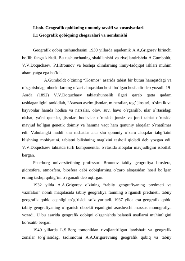 I-bob. Geografik qobikning umumiy tavsifi va xususiyatlari.
I.1 Geografik qobiqning chegaralari va nomlanishi
Geografik qobiq tushunchasini 1930 yillarda aqademik A.A,Grigorev birinchi
bo`lib fanga kiritdi. Bu tushunchaning shakllanishi va rivojlantirishda A.Gumboldt,
V.V.Doquchaev, P.I.Brounov va boshqa olimlarning ilmiy-tadqiqot ishlari muhim
ahamiyatga ega bo`ldi. 
A.Gumboldt o`zining “Kosmos” asarida tabiat bir butun haraqatdagi va
o`zgarishdagi oboekt larning o`zari aloqasidan hosil bo`lgan hosiladir deb yozadi. 19-
Asrda  (1892)  V.V.Doquchaev  tabiatshunoslik  ilgari  qarab  qatta  qadam
tashlaganligini taokidlab, “Asosan ayrim jismlar, minerallar, tog` jinslari, o`simlik va
hayvonlar hamda hodisa va narsalar, olov, suv, havo o`rganilib, ular o`rtasidagi
nisbat, ya’ni quchlar, jismlar, hodisalar o`rtasida jonsiz va jonli tabiat o`rtasida
mavjud bo`lgan genetik doimiy va hamma vaqt ham qonuniy aloqalar o`rnatilmas
edi. Vaholangki  huddi  shu  nisbatlar  ana shu  qonuniy o`zaro aloqalar  tabg`iatni
blishning mohiyatini, tabiatni bilishning mag`zini tashqil qioladi deb yozgan edi.
V.V.Doquchaev tabiatda turli komponentlar o`rtasida aloqalar mavjudligini isbotlab
bergan.
Peterburg  universitetining  professori  Brounov  tabiiy  geografiya  litosfera,
gidrosfera, atmosfera, biosfera qabi qobiqlarning o`zaro aloqasidan hosil bo`lgan
erning tashqi qobig`ini o`rganadi deb uqtirgan. 
1932  yilda  A.A.Grigorev  o`zining  “tabiiy  geografiyaning  predmeti  va
vazifalari” nomli maqolasida tabiiy geografiya fanining o`rganish predmeti, tabiiy
geografik qobiq eqanligi to`g`risida so`z yuritadi. 1937 yilda esa geografik qobiq
tabiiy geografiyaning o`rganish oboekti eqanligini asoslovchi maxsus monografiya
yozadi. U bu asarida geografik qobiqni o`rganishda balansli usullarni muhimligini
ko`rsatib bergan. 
1940  yillarda  L.S.Berg  tomonildan  rivojlantirilgan  landshaft  va  geografik
zonalar  to`g`risidagi  taolimotini  A.A.Grigorevning  geografik  qobiq  va  tabiiy

