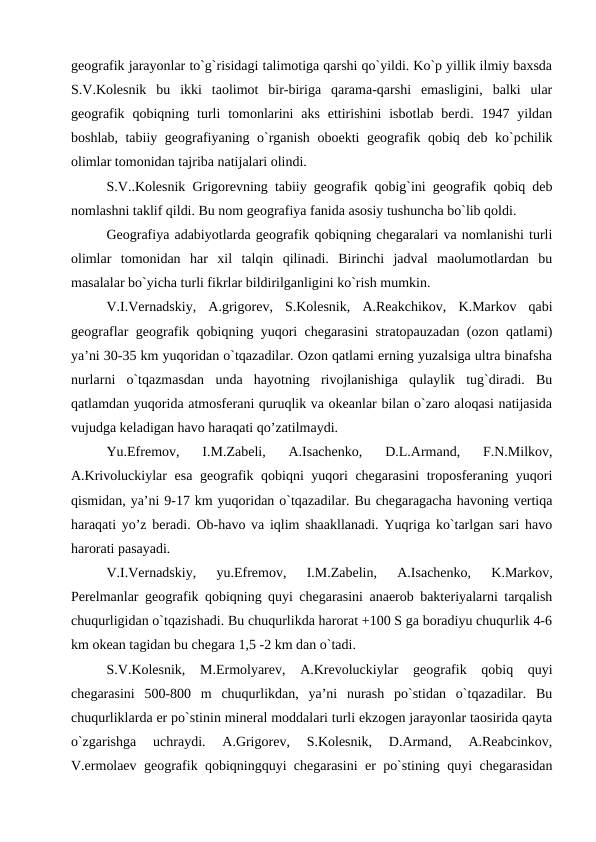 geografik jarayonlar to`g`risidagi talimotiga qarshi qo`yildi. Ko`p yillik ilmiy baxsda
S.V.Kolesnik  bu  ikki  taolimot  bir-biriga  qarama-qarshi  emasligini,  balki  ular
geografik  qobiqning turli  tomonlarini  aks  ettirishini  isbotlab  berdi. 1947  yildan
boshlab, tabiiy geografiyaning o`rganish oboekti geografik qobiq deb ko`pchilik
olimlar tomonidan tajriba natijalari olindi.
S.V..Kolesnik Grigorevning tabiiy geografik qobig`ini geografik qobiq deb
nomlashni taklif qildi. Bu nom geografiya fanida asosiy tushuncha bo`lib qoldi. 
Geografiya adabiyotlarda geografik qobiqning chegaralari va nomlanishi turli
olimlar  tomonidan  har  xil  talqin  qilinadi.  Birinchi  jadval  maolumotlardan  bu
masalalar bo`yicha turli fikrlar bildirilganligini ko`rish mumkin. 
V.I.Vernadskiy,  A.grigorev,  S.Kolesnik,  A.Reakchikov,  K.Markov  qabi
geograflar geografik qobiqning yuqori chegarasini stratopauzadan (ozon qatlami)
ya’ni 30-35 km yuqoridan o`tqazadilar. Ozon qatlami erning yuzalsiga ultra binafsha
nurlarni  o`tqazmasdan  unda  hayotning  rivojlanishiga  qulaylik  tug`diradi.  Bu
qatlamdan yuqorida atmosferani quruqlik va okeanlar bilan o`zaro aloqasi natijasida
vujudga keladigan havo haraqati qo’zatilmaydi. 
Yu.Efremov,  I.M.Zabeli,  A.Isachenko,  D.L.Armand,  F.N.Milkov,
A.Krivoluckiylar esa geografik qobiqni yuqori chegarasini  troposferaning yuqori
qismidan, ya’ni 9-17 km yuqoridan o`tqazadilar. Bu chegaragacha havoning vertiqa
haraqati yo’z beradi. Ob-havo va iqlim shaakllanadi. Yuqriga ko`tarlgan sari havo
harorati pasayadi. 
V.I.Vernadskiy,  yu.Efremov,  I.M.Zabelin,  A.Isachenko,  K.Markov,
Perelmanlar geografik qobiqning quyi chegarasini anaerob bakteriyalarni tarqalish
chuqurligidan o`tqazishadi. Bu chuqurlikda harorat +100 S ga boradiyu chuqurlik 4-6
km okean tagidan bu chegara 1,5 -2 km dan o`tadi. 
S.V.Kolesnik,  M.Ermolyarev,  A.Krevoluckiylar  geografik  qobiq  quyi
chegarasini  500-800  m  chuqurlikdan,  ya’ni  nurash  po`stidan  o`tqazadilar.  Bu
chuqurliklarda er po`stinin mineral moddalari turli ekzogen jarayonlar taosirida qayta
o`zgarishga  uchraydi.  A.Grigorev,  S.Kolesnik,  D.Armand,  A.Reabcinkov,
V.ermolaev geografik qobiqningquyi chegarasini er po`stining quyi chegarasidan
