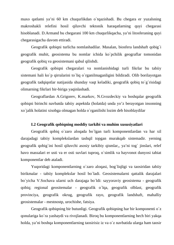 maxo qatlami ya’ni 60 km chuqurlikdan o`tqazishadi. Bu chegara er yuzalsning
makroshakli  relefini  hosil  qiluvchi  tektonik  haraqatlarning  quyi  chegarasi
hisoblanadi. D.Armand bu chegarani 100 km chuqurlikqacha, ya’ni litosferaning quyi
chegarasigacha davom ettiradi.
Geografik qobiqni turlicha nomlashadilar. Masalan, biosfera landshaft qobig`i
geografik  muhit,  geosistema  bu  nomlar  ichida  ko`pchilik  geograflar  tomonidan
geografik qobiq va geosistemani qabul qilishdi. 
Geografik  qobiqni  chegaralari  va  nomlanishidagi  turli  fikrlar  bu  tabiiy
sistemani hali ko`p qirralarini to`liq o`rganilmaganligini bildiradi. Olib borilayotgan
geografik tadqiqotlar natijasida shunday vaqt keladiki, geografik qobiq to`g`risidagi
olimarning fikrlari bir-biriga yaqinlashadi. 
Geograflardan A.Grigorev, K.markov, N.Gvozdeckiy va boshqalar geografik
qobiqni birinchi navbatda tabiiy aspektda (holatda) unda yo’z berayotgan insonning
xo`jalik holatini xisobga olmagan holda o`rganilishi lozim deb hisoblaydilar
I.2 Geografik qobiqning moddiy tarkibi va muhim xususiyatlari
Geografik qobiq o`zaro aloqada bo`lgan turli  komponentlardan va har xil
darajadagi  tabiiy  komplekslardan  tashqil  topgan  murakqab  sistemadir.  yerning
geografik qobig`ini hosil qiluvchi asosiy tarkibiy qismlar,, ya’ni tog` jinslari, relef
havo massalari er usti va er osti suvlari tuproq, o`simlik va hayvonot dunyosi tabiat
komponentlar deb ataladi. 
Yuqoridagi komponentlarning o`zaro aloqasi, bog`liqligi va taosiridan tabiiy
birikmalar  -  tabiiy komplekslar  hosil  bo`ladi.  Geosistemalarni  qattalik darajalari
bo`yicha V.Sochava ularni uch darajaga bo`ldi: sayyoraviy geosistema - geografik
qobiq;  regional  geositemalar  -  geografik  o`lqa,  geografik  olblast,  geografik
provinciya,  geografik  okrug,  geografik  rayo,  geografik  landshaft,  mahalliy
geosistemalar - mestnostp, urochishe, fatsiya.
Geografik qobiqning bir butunligi. Geografik qobiqning har bir komponenti o`z
qonulariga ko`ra yashaydi va rivojlanadi. Biroq bu komponentlarning hech biri yakqa
holda, ya’ni boshqa komponentlarning taosirisiz iz va o`z navbatida ularga ham taosir
