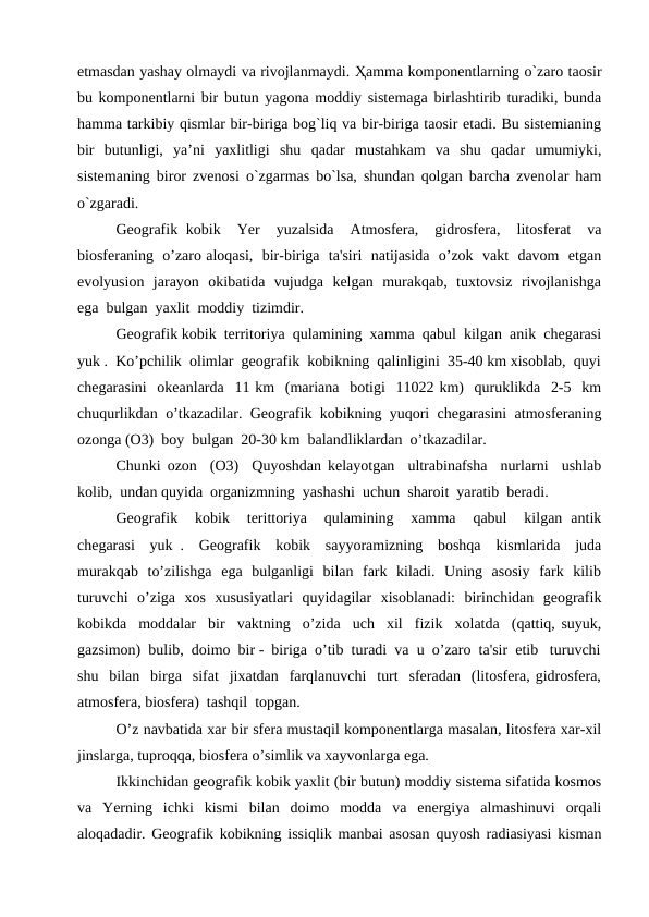 etmasdan yashay olmaydi va rivojlanmaydi. Ҳamma komponentlarning o`zaro taosir
bu komponentlarni bir butun yagona moddiy sistemaga birlashtirib turadiki, bunda
hamma tarkibiy qismlar bir-biriga bog`liq va bir-biriga taosir etadi. Bu sistemianing
bir  butunligi,  ya’ni  yaxlitligi  shu  qadar  mustahkam  va  shu  qadar  umumiyki,
sistemaning biror zvenosi o`zgarmas bo`lsa, shundan qolgan barcha zvenolar ham
o`zgaradi.
Geografik kobik  Yer  yuzalsida  Atmosfera,  gidrosfera,  litosferat  va
biosferaning  o’zaro aloqasi,  bir-biriga  ta'siri  natijasida  o’zok  vakt  davom  etgan
evolyusion  jarayon  okibatida  vujudga  kelgan  murakqab,  tuxtovsiz  rivojlanishga
ega  bulgan  yaxlit  moddiy  tizimdir.
Geografik kobik  territoriya  qulamining  xamma  qabul  kilgan  anik  chegarasi
yuk .  Ko’pchilik  olimlar  geografik  kobikning  qalinligini  35-40 km xisoblab,  quyi
chegarasini  okeanlarda  11 km  (mariana  botigi  11022 km)  quruklikda  2-5  km
chuqurlikdan  o’tkazadilar.  Geografik  kobikning  yuqori  chegarasini  atmosferaning
ozonga (O3)  boy  bulgan  20-30 km  balandliklardan  o’tkazadilar.
Chunki ozon  (O3)  Quyoshdan kelayotgan  ultrabinafsha  nurlarni  ushlab
kolib,  undan quyida  organizmning  yashashi  uchun  sharoit  yaratib  beradi.
Geografik   kobik   terittoriya   qulamining   xamma   qabul   kilgan  antik
chegarasi  yuk .  Geografik  kobik  sayyoramizning  boshqa  kismlarida  juda
murakqab  to’zilishga  ega  bulganligi  bilan  fark  kiladi.  Uning  asosiy  fark  kilib
turuvchi  o’ziga  xos  xususiyatlari  quyidagilar  xisoblanadi:  birinchidan  geografik
kobikda  moddalar  bir  vaktning  o’zida  uch  xil  fizik  xolatda  (qattiq, suyuk,
gazsimon)  bulib,  doimo  bir -  biriga  o’tib  turadi  va  u  o’zaro  ta'sir  etib   turuvchi
shu  bilan  birga  sifat  jixatdan  farqlanuvchi  turt  sferadan  (litosfera, gidrosfera,
atmosfera, biosfera)  tashqil  topgan.
O’z navbatida xar bir sfera mustaqil komponentlarga masalan, litosfera xar-xil
jinslarga, tuproqqa, biosfera o’simlik va xayvonlarga ega.
Ikkinchidan geografik kobik yaxlit (bir butun) moddiy sistema sifatida kosmos
va  Yerning  ichki  kismi  bilan  doimo  modda  va  energiya  almashinuvi  orqali
aloqadadir. Geografik kobikning issiqlik manbai asosan quyosh radiasiyasi kisman
