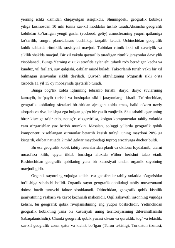 yerning  ichki  kismidan  chiqayotgan  issiqlikdir.  Shuningdek.,  geografik  kobikqa
yiliga kosmosdan 10 mln tonna xar-xil moddalar tushib turadi.Aksincha geografik
kobikdan ko’tarilgan yengil gazlar (vodorod, geliy) atmosferaning yuqori qatlamiga
ko’tarilib,  sungra  planetalararo  bushlikqa  tarqalib  ketadi.  Uchinchidan  geografik
kobik tabiatda ritmiklik xusisiyati mavjud. Tabitdan ritmik ikki xil davriylik va
sikllik shaklda mavjud. Bir xil vaktda qaytarilib turadigan ritmlik jarayonlar davriylik
xisoblanadi. Bunga Yerning o’z uki atrofida aylanishi tufayli ro’y beradigan kecha va
kunduz, yil fasllari, suv qalqishi, qabilar misol buladi. Takrorlanib turish vakti bir xil
bulmagan  jarayonlar  siklik  deyiladi.  Quyosh  aktivligining  o’zgarish  sikli  o’rta
xisobda 11 yil 15 oy mobaynida qaytarilib turadi.
Bunga  bog’lik  xolda  iqlimning  tebranib  turishi,  daryo,  daryo  suvlarining
kamayib, ko’payib turishi  va  boshqalar  siklli  jarayonlarga kiradi.  To’rtinchidan,
geografik kobikning sferalari bir-biridan ajralgan xolda emas, balki o’zaro uzviy
aloqada va rivojlanishga ega bulgan go’yo bir yaxlit zanjirdir. Shu sababli agar uning
biror kismiga ta'sir etib, notug’ri o’zgartirilsa, kolgan komponentlar tabiiy xolatida
xam o’zgarishlar yuz berish mumkin. Masalan, so’nggi yillarda geografik qobik
komponenti xisoblangan o’rmonlar betartib kesish tufayli uning maydoni 20% ga
kisqardi, okibat natijada 2 mlrd gektar maydondagi tuproq erroziyaga duchor buldi.
Bu esa geografik kobik tabiiy resurslaridan planli va okilona foydalanib, ularni
muxofaza  kilib,  qayta  tiklab  borishga  aloxida  e'tibor  berishni  talab  etadi.
Beshinchidan  geografik  qobikning  yana  bir  xususiyati  undan  organik  xayotning
mavjudligidir.
Organik xayotning vujudga kelishi esa geosferalar tabiiy xolatida o’zgarishlar
bo’lishiga sababchi bo’ldi. Organik xayot geografik qobikdagi tabiiy muvozanatni
doimo  buzib  turuvchi  faktor  xisoblanadi.  Oltinchidan,  geografik  qobik  kishilik
jamiyatining yashash va xayot kechirish makonidir. Oqil zakavotli insonning vujudga
kelishi, bu geografik qobik rivojlanishining eng yuqori boskichidir. Yettinchidan
geografik  kobikning  yana  bir  xususiyati  uning  territoriyasining  diferensillanishi
(tabaqalanishidir). Chunki geografik qobik yuzasi okean va quruklik, tog’ va tekislik,
xar-xil geografik zona, qatta va kichik bo’lgan (Turon tekisligi, Turkiston tizmasi,
