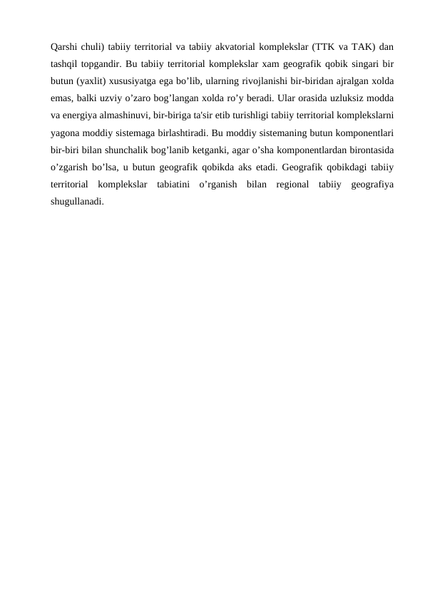Qarshi chuli) tabiiy territorial va tabiiy akvatorial komplekslar (TTK va TAK) dan
tashqil topgandir. Bu tabiiy territorial komplekslar xam geografik qobik singari bir
butun (yaxlit) xususiyatga ega bo’lib, ularning rivojlanishi bir-biridan ajralgan xolda
emas, balki uzviy o’zaro bog’langan xolda ro’y beradi. Ular orasida uzluksiz modda
va energiya almashinuvi, bir-biriga ta'sir etib turishligi tabiiy territorial komplekslarni
yagona moddiy sistemaga birlashtiradi. Bu moddiy sistemaning butun komponentlari
bir-biri bilan shunchalik bog’lanib ketganki, agar o’sha komponentlardan birontasida
o’zgarish bo’lsa, u butun geografik qobikda aks etadi. Geografik qobikdagi tabiiy
territorial  komplekslar  tabiatini  o’rganish  bilan  regional  tabiiy  geografiya
shugullanadi.
