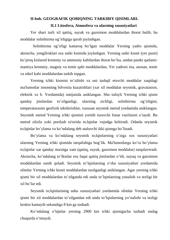 II-bob. GEOGRAFIK QOBIQNING TARKIBIY QISIMLARI. 
II.1 Litosfera, Atmosfera va ularning xususiyatlari
Yer shari turli xil qattiq, suyuk va gazsimon moddalardan iborat bulib, bu
moddalar solishtirma og’irligiga qarab joylashgan.
 Solishtirma  og’irligi  kattaroq  bo’lgan  moddalar  Yerning  yadro  qismida,
aksincha, yengilroklari esa ustki kismida joylashgan. Yerning ustki kismi (yer pusti)
ko’proq kislarod kremniy va ammoniy kabilardan iborat bo’lsa, undan pastki qatlami-
mantiya kremniy, magniy va temir qabi moddalardan, Yer yadrosi esa, asosan, temir
va nikel kabi moddalardan tarkib topgan.
Yerning ichki  kismini  to’zilishi  va uni  tashqil  etuvchi  moddalar  xaqidagi
ma'lumotlar insonning bilvosita kuzatishlari (xar xil moddalar seysmik, gravatasion,
elektrik va b. Yordamida) natijasida aniklangan. Shu tufayli Yerning ichki qismi
qanday  jinslardan  to’zilganligi,  ularning  zichligi,  solishtirma  og’irligini,
temperaturasini geofizik tekshirishlar, xususan seysmik metod yordamida aniklangan.
Seysmik metod Yerning ichki qismini yoritib turuvchi fonar vazifasini o’taydi. Bu
metod zilzila yoki portlash ta'sirida to;lqinlar vujudga keltiradi. Odatda seysmik
to;lqinlar bo’ylama va ko’ndalang deb ataluvchi ikki qismga bo’linadi.
Bo’ylama  va  ko’ndalang  seysmik  to;lqinlarning  o’ziga  xos  xususiyatlari
ularning Yerning ichki qismida tarqalishiga bog’lik. Ma'lumotlarga ko’ra bo’ylama
to;lqinlar xar qanday muxitga xam (qattiq, suyuk, gazsimon moddalar) tarqalaveradi.
Aksincha, ko’ndalang to’lkinlar esa faqat qattiq jinslardan o’tib, suyuq va gazsimon
moddalardan sunib qoladi. Seysmik to’lqinlarning o’sha xususiyatlari yordamida
olimlar Yerning ichki kismi moddalardan tuzilganligi aniklangan. Agar yerning ichki
qismi bir xil moddalardan to’zilganda edi unda to’lqinlarning yunalish va tezligi bir
xil bo’lar edi.
Seysmik to;lqinlarining usha xususiyatlari yordamida olimlar Yerning ichki
qismi bir xil moddalardan to’zilgandan edi unda to’lqinlarning yo’nalishi va tezligi
keskin kamayib sekundiga 8 km ga tushadi.
Ko’ndalang  o’lqinlar  yerning  2900  km  ichki  qismigacha  tushadi  undag
chuqurda o’tmaydi.
